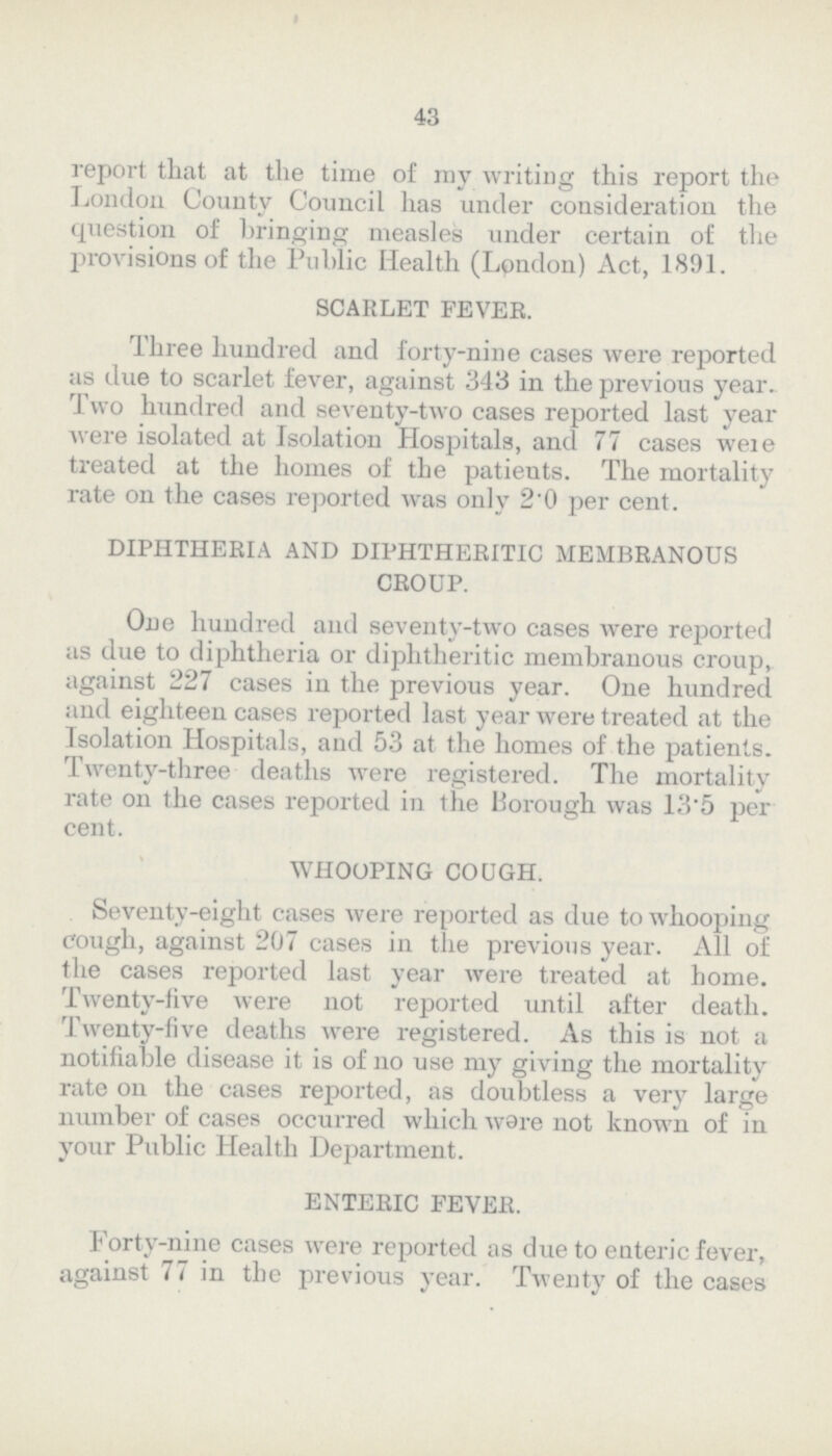 43 report that at the time of my writing this report the London County Council has under consideration the question of bringing measles under certain of the provisions of the Public Health (London) Act, 1891. SCARLET FEVER. Three hundred and forty-nine cases were reported as due to scarlet fever, against 343 in the previous year. Two hundred and seventy-two cases reported last year were isolated at Isolation Hospitals, and 77 cases were treated at the homes of the patients. The mortality rate on the cases reported was only 2.0 per cent. DIPHTHERIA AND DIPHTHERITIC MEMBRANOUS CROUP. One hundred and seventy-two cases were reported as due to diphtheria or diphtheritic membranous croup, against 227 cases in the previous year. One hundred and eighteen cases reported last year were treated at the Isolation Hospitals, and 53 at the homes of the patients. Twenty-three deaths were registered. The mortality rate on the cases reported in the Borough was 13'5 per cent. WHOOPING COUGH. Seventy-eight cases were reported as due to whooping cough, against 207 cases in the previous year. All of the cases reported last year were treated at home. Twenty-live were not reported until after death. Twenty-five deaths were registered. As this is not a notifiable disease it is of no use my giving the mortality rate on the cases reported, as doubtless a very large number of cases occurred which ware not known of in your Public Health Department. ENTERIC FEVER. Forty-nine cases were reported as due to enteric fever, against 77 in the previous year. Twenty of the cases