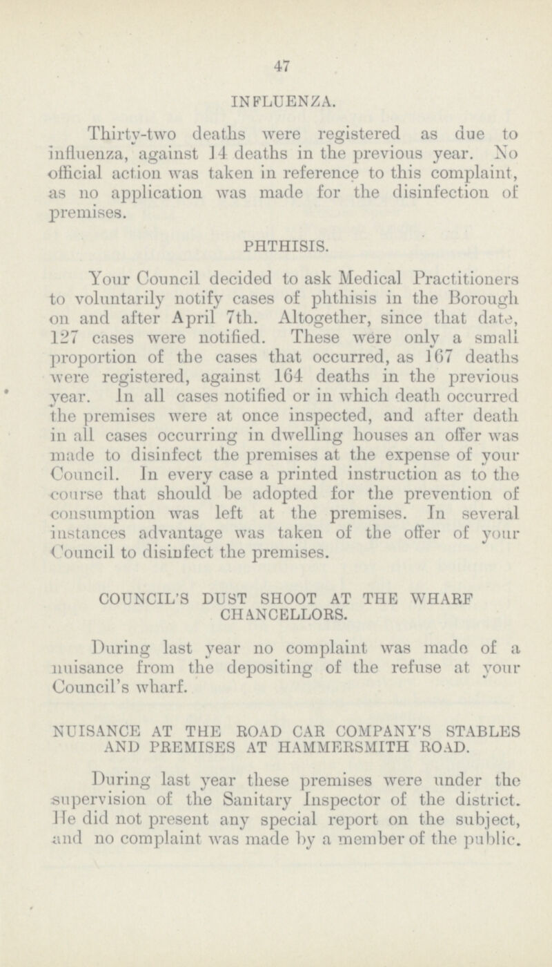 47 INFLUENZA. Thirty-two deaths were registered as due to influenza, against 14 deaths in the previous year. No official action was taken in reference to this complaint, as no application was made for the disinfection of premises. PHTHISIS. Your Council decided to ask Medical Practitioners to voluntarily notify cases of phthisis in the Borough on and after April 7th. Altogether, since that date, 127 cases were notified. These were only a small proportion of the cases that occurred, as 167 deaths were registered, against 164 deaths in the previous year. In all cases notified or in which death occurred the premises were at once inspected, and after death in all cases occurring in dwelling houses an offer was made to disinfect the premises at the expense of your Council. In every case a printed instruction as to the course that should be adopted for the prevention of consumption was left at the premises. In several instances advantage was taken of the offer of your Council to disiufect the premises. COUNCIL'S DUST SHOOT AT THE WHARF CHANCELLORS. During last year no complaint was made of a nuisance from the depositing of the refuse at your Council's wharf. NUISANCE AT THE ROAD CAR COMPANY'S STABLES AND PREMISES AT HAMMERSMITH ROAD. During last year these premises were under the supervision of the Sanitary Inspector of the district. He did not present any special report on the subject, and no complaint was made by a member of the public.