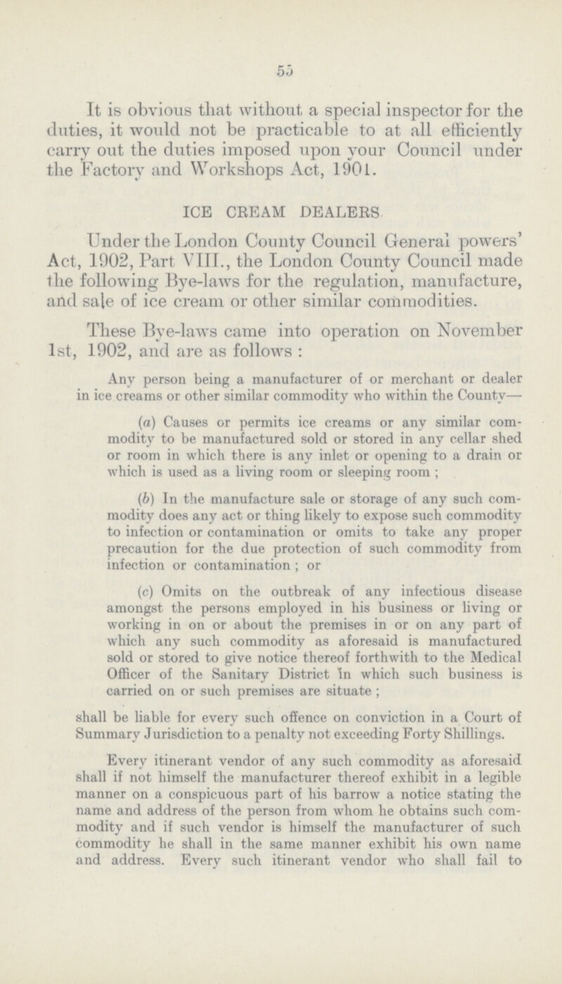 55 It is obvious that without a special inspector for the duties, it would not be practicable to at all efficiently carry out the duties imposed upon your Council under the Factory and Workshops Act, 1901. ICE CREAM DEALERS Under the London County Council General powers' Act, 1902, Part VIII., the London County Council made the following Bye-laws for the regulation, manufacture, and sale of ice cream or other similar commodities. These Bye-laws came into operation on November 1st, 1902, and are as follows : Any person being a manufacturer of or merchant or dealer in ice creams or other similar commodity who within the County— (а) Causes or permits ice creams or any similar com modity to be manufactured sold or stored in any cellar shed or room in which there is any inlet or opening to a drain or which is used as a living room or sleeping room ; (b) In the manufacture sale or storage of any such com modity does any act or thing likely to expose such commodity to infection or contamination or omits to take any proper precaution for the due protection of such commodity from infection or contamination ; or (c) Omits on the outbreak of any infectious disease amongst the persons employed in his business or living or working in on or about the premises in or on any part of which any such commodity as aforesaid is manufactured sold or stored to give notice thereof forthwith to the Medical Officer of the Sanitary District In which such business is carried on or such premises are situate ; shall be liable for every such offence on conviction in a Court of Summary Jurisdiction to a penalty not exceeding Forty Shillings. Every itinerant vendor of any such commodity as aforesaid shall if not himself the manufacturer thereof exhibit in a legible manner on a conspicuous part of his barrow a notice stating the name and address of the person from whom he obtains such com modity and if such vendor is himself the manufacturer of such commodity he shall in the same manner exhibit his own name and address. Every such itinerant vendor who shall fail to