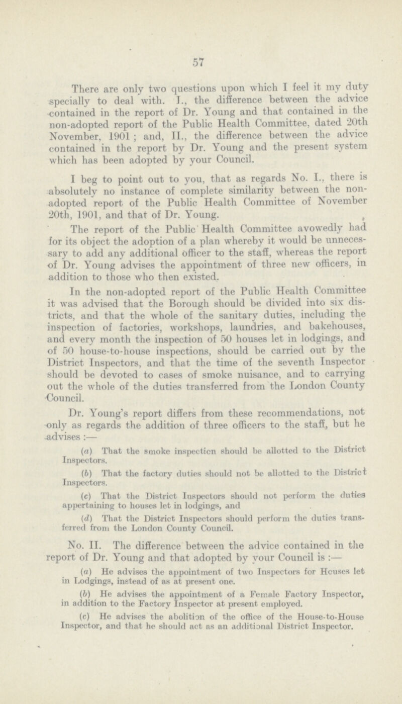 57 There are only two questions upon which I feel it my duty specially to deal with. I., the difference between the advice contained in the report of Dr. Young and that contained in the non-adopted report of the Public Health Committee, dated 20th November, 1901 ; and, II., the difference between the advice contained in the report by Dr. Young and the present system which has been adopted by your Council. I beg to point out to you, that as regards No. I., there is absolutely no instance of complete similarity between the non adopted report of the Public Health Committee of November 20th, 1901, and that of Dr. Young. The report of the Public Health Committee avowedly had for its object the adoption of a plan whereby it would be unneces sary to add any additional officer to the staff, whereas the report of Dr. Young advises the appointment of three new officers, in addition to those who then existed. In the non-adopted report of the Public Health Committee it was advised that the Borough should be divided into six dis tricts, and that the whole of the sanitary duties, including the inspection of factories, workshops, laundries, and bakehouses, and every month the inspection of 50 houses let in lodgings, and of 50 house-to-house inspections, should be carried out by the District Inspectors, and that the time of the seventh Inspector should be devoted to cases of smoke nuisance, and to carrying out the whole of the duties transferred from the London County Council. Dr. Young's report differs from these recommendations, not only as regards the addition of three officers to the staff, but he advises:— (а) That the smoke inspection should be allotted to the District Inspectors. (b) That the factory duties should not be allotted to the District Inspectors. (c) That the District Inspectors should not perform the duties appertaining to houses let in lodgings, and (d) That the District Inspectors should perform the duties trans ferred from the London County Council. No. II. The difference between the advice contained in the report of Dr. Young and that adopted by your Council is:— (a) He advises the appointment of two Inspectors for Houses let in Lodgings, instead of as at present one. (b) He advises the appointment of a Female Factory Inspector, in addition to the Factory Inspector at present employed. (c) He advises the abolition of the office of the House-to-House Inspector, and that he should act as an additional District Inspector.