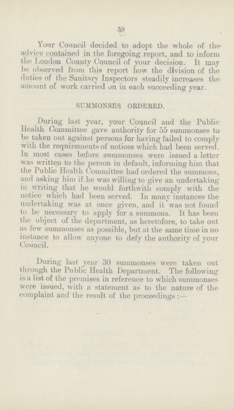50 Your Council decided to adopt the whole of the advice contained in the foregoing report, and to inform the London County Council of your decision. It may he observed from this report how the division of the duties of the Sanitary Inspectors steadily increases the amount of work carried on in each succeeding year. SUMMONSES ORDERED. During last year, your Council and the Public Health Committee gave authority for 55 summonses to be taken out against persons for having failed to comply with the requirements of notices which bad been served. In most cases before summonses were issued a letter was written to the person in default, informing him that the Public Health Committee had ordered the summons, and asking him if he was willing to give an undertaking in writing that he would forthwith comply with the notice which had been served. In many instances the undertaking was at once given, and it was not found to be necessary to apply for a summons. It has been the object of the department, as heretofore, to take out as few summonses as possible, but at the same time in no instance to allow anyone to defy the authority of your Council. During last year 30 summonses were taken out through the Public Health Department. The following is a list of the premises in reference to which summonses were issued, with a statement as to the nature of the complaint and the result of the proceedings:—