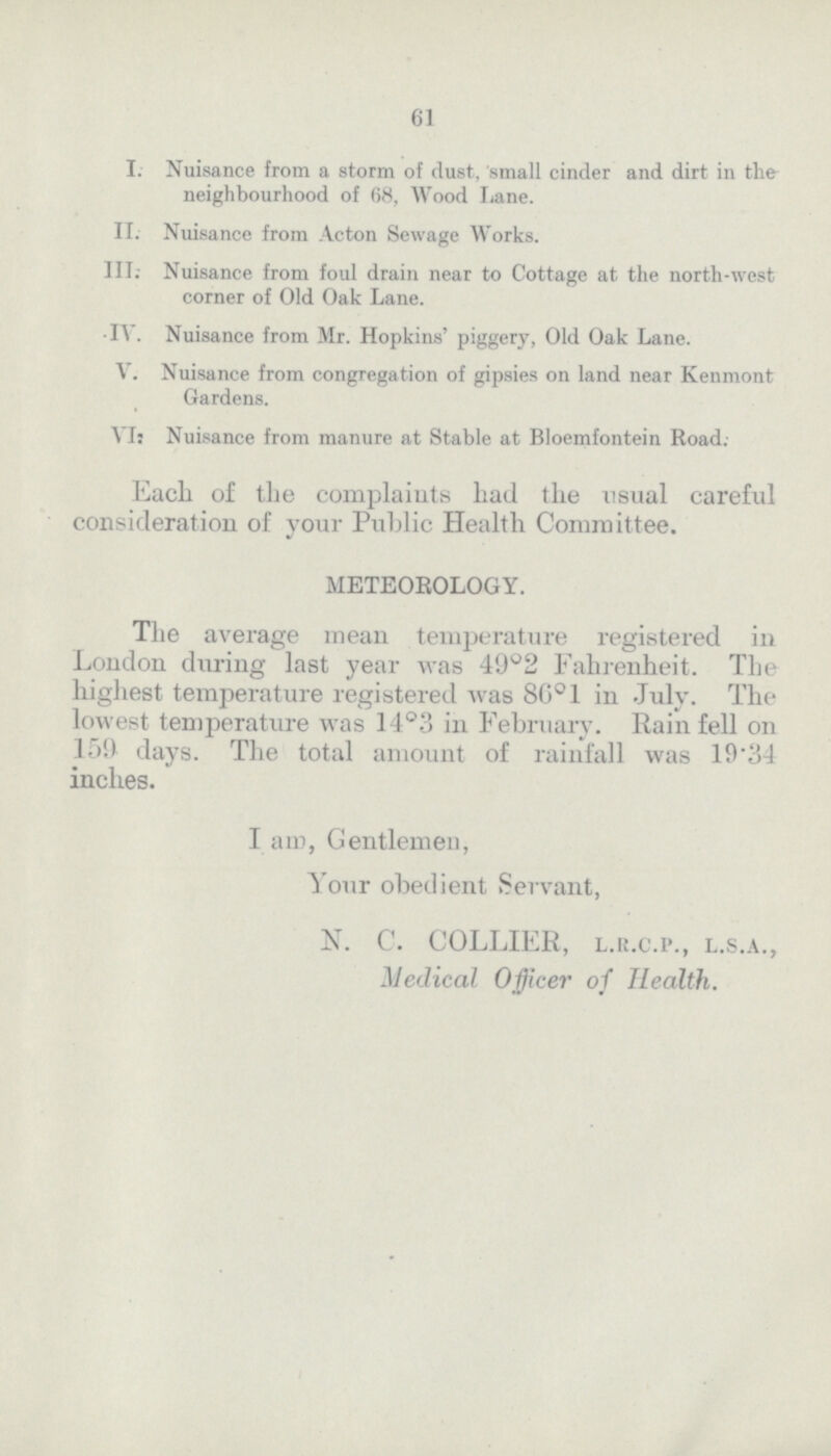 61 I. Nuisance from a storm of dust, small cinder and dirt in the neighbourhood of 68, Wood Lane. II. Nuisance from Acton Sewage Works. III. Nuisance from foul drain near to Cottage at the north-west corner of Old Oak Lane. IV. Nuisance from Mr. Hopkins' piggery, Old Oak Lane. V. Nuisance from congregation of gipsies on land near Kenmont Gardens. VI. Nuisance from manure at Stable at Bloemfontein Road. Each of the complaints had the usual careful consideration of your Public Health Committee. METEOROLOGY. The average mean temperature registered in London during last year was 49°2 Fahrenheit. The highest temperature registered was 86°1 in July. The lowest temperature was 14°3 in February. Rain fell on 159 days. The total amount of rainfall was 19.34 inches. I am, Gentlemen, Your obedient Servant, N. C. COLLIER, l.r.c.p., l.s.a., Medical Officer of Health.