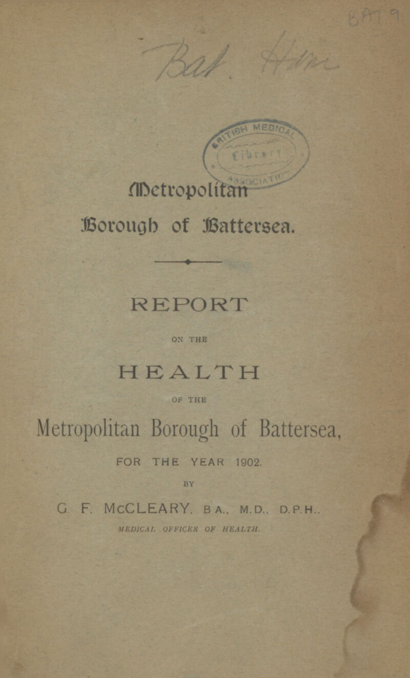 BAT 9 Bat Ham Metropolitan Borough of Battersea. REPORT ON THE HEALTH OF THE Metropolitan Borough of Battersea, FOR THE YEAR 1902. BY G F. McCLEARY, BA..MD..D.P.H MEDICAL OFFICER OF HEALTH.
