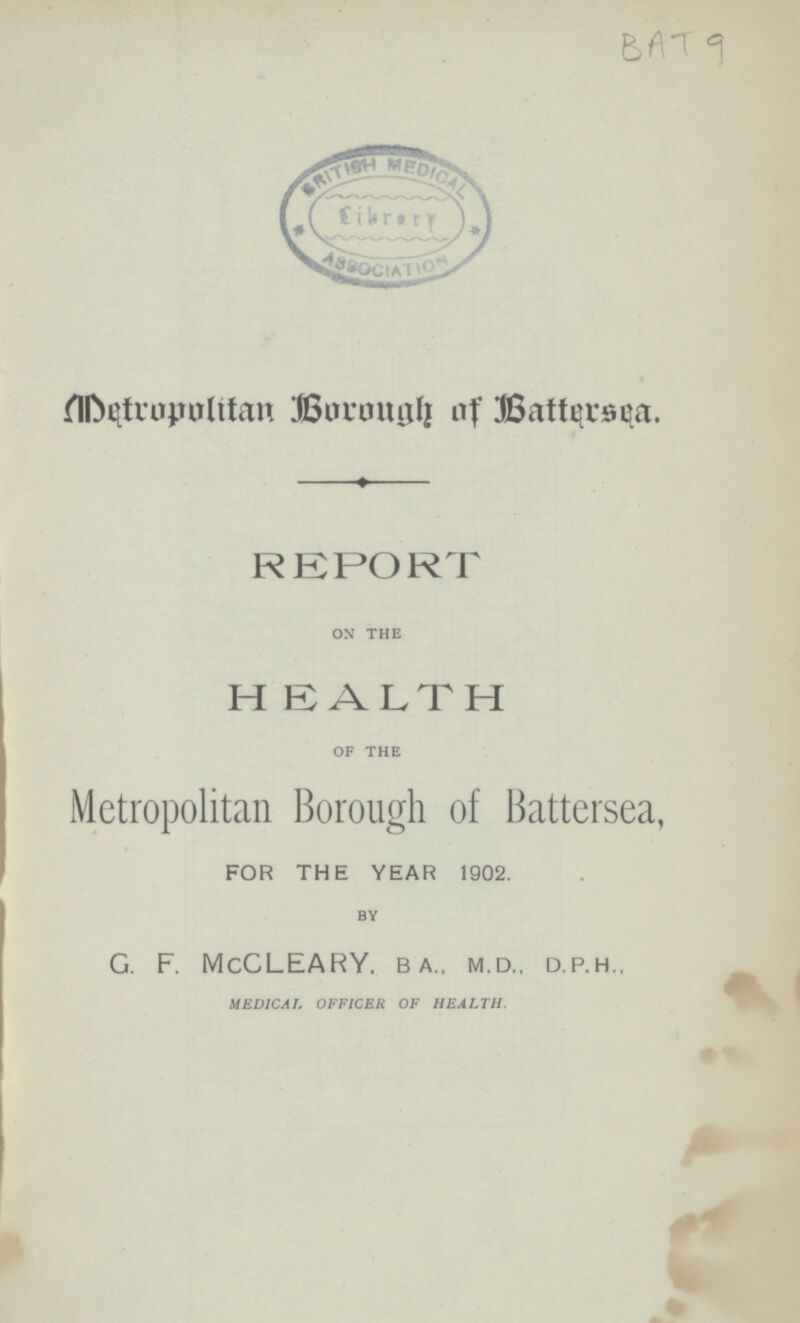 BAT 9 Metropolitan Borough of Battersea. REPORT ON THE HEALTH OF THE Metropolitan Borough of Battersea, FOR THE YEAR 1902. BY G. F. McCLEARY. BA.. MD.. D.P.H MEDICAL OFFICER OF HEALTH.
