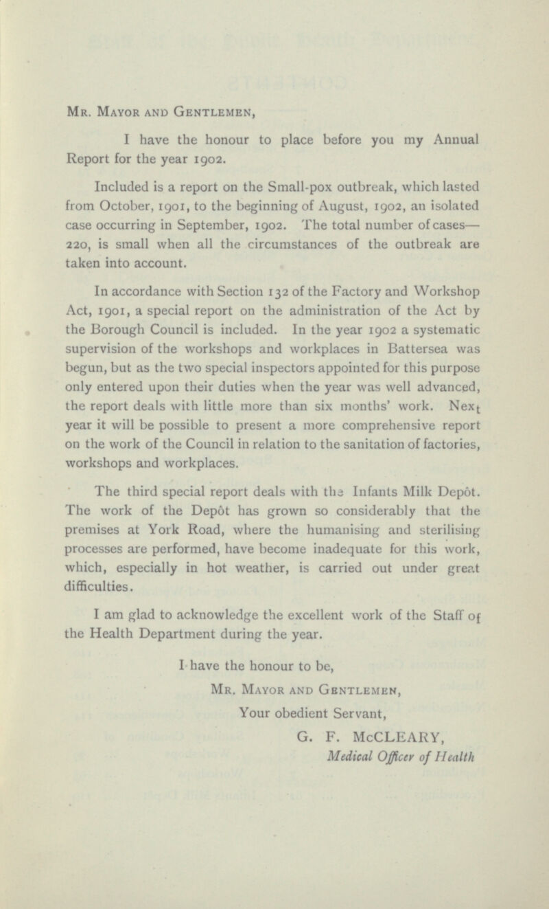 Mr. Mayor and Gentlemen, I have the honour to place before you my Annual Report for the year 1902. Included is a report on the Small-pox outbreak, which lasted from October, 1901, to the beginning of August, 1902, an isolated case occurring in September, 1902. The total number of cases — 220, is small when all the circumstances of the outbreak are taken into account. In accordance with Section 132 of the Factory and Workshop Act, 1901, a special report on the administration of the Act by the Borough Council is included. In the year 1902 a systematic supervision of the workshops and workplaces in Battersea was begun, but as the two special inspectors appointed for this purpose only entered upon their duties when the year was well advanced, the report deals with little more than six months' work. Next year it will be possible to present a more comprehensive report on the work of the Council in relation to the sanitation of factories, workshops and workplaces. The third special report deals with the Infants Milk Depôt. The work of the Depot has grown so considerably that the premises at York Road, where the humanising and sterilising processes are performed, have become inadequate for this work, which, especially in hot weather, is carried out under great difficulties. I am glad to acknowledge the excellent work of the Staff of the Health Department during the year. I have the honour to be, Mr. Mayor and Gentlemen, Your obedient Servant, G. F. McCLEARY, Medical Officer of Health