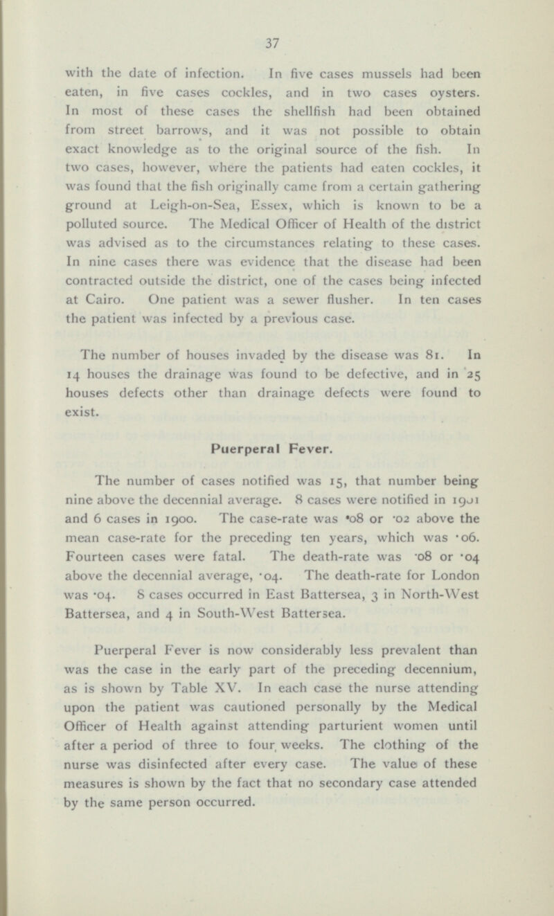 with the date of infection. In five cases mussels had been eaten, in five cases cockles, and in two cases oysters. In most of these cases the shellfish had been obtained from street barrows, and it was not possible to obtain exact knowledge as to the original source of the fish. In two cases, however, where the patients had eaten cockles, it was found that the fish originally came from a certain gathering ground at Leigh-on-Sea, Essex, which is known to be a polluted source. The Medical Officer of Health of the district was advised as to the circumstances relating to these cases. In nine cases there was evidence that the disease had been contracted outside the district, one of the cases being infected at Cairo. One patient was a sewer flusher. In ten cases the patient was infected by a previous case. The number of houses invaded by the disease was 81. In 14 houses the drainage was found to be defective, and in 25 houses defects other than drainage defects were found to exist. Puerperal Fever. The number of cases notified was 15, that number being nine above the decennial average. 8 cases were notified in 1901 and 6 cases in 1900. The case-rate was o8 or 02 above the mean case-rate for the preceding ten years, which was -06. Fourteen cases were fatal. The death-rate was '08 or *04 above the decennial average, 04. The death-rate for London was *04. 8 cases occurred in East Battersea, 3 North-West Battersea, and 4 in South-West Battersea. Puerperal Fever is now considerably less prevalent than was the case in the early part of the preceding decennium, as is shown by Table XV. In each case the nurse attending upon the patient was cautioned personally by the Medical Officer of Health against attending parturient women until after a period of three to four weeks. The clothing of the nurse was disinfected after every case. The value of these measures is shown by the fact that no secondary case attended by the same person occurred.