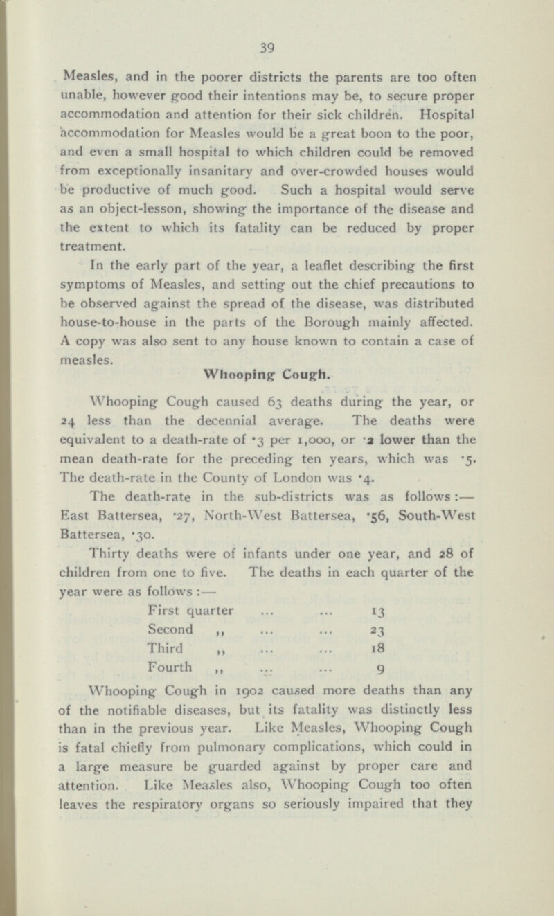 39 Measles, and in the poorer districts the parents are too often unable, however good their intentions may be, to secure proper accommodation and attention for their sick children. Hospital accommodation for Measles would be a great boon to the poor, and even a small hospital to which children could be removed from exceptionally insanitary and over-crowded houses would be productive of much good. Such a hospital would serve as an object-lesson, showing the importance of the disease and the extent to which its fatality can be reduced by proper treatment. In the early part of the year, a leaflet describing the first symptoms of Measles, and setting out the chief precautions to be observed against the spread of the disease, was distributed house-to-house in the parts of the Borough mainly affected. A copy was also sent to any house known to contain a case of measles. Whooping Cough. Whooping Cough caused 63 deaths during the year, or 24 less than the decennial average. The deaths were equivalent to a death-rate of *3 per 1,000, or -a lower than the mean death-rate for the preceding ten years, which was 5. The death-rate in the County of London was 4. The death-rate in the sub-districts was as follows :— East Battersea, .27, North-West Battersea, '56, South-West Battersea, .30. Thirty deaths were of infants under one year, and 28 of children from one to five. The deaths in each quarter of the year were as follows:— First quarter 13 Second „ 23 Third 18 Fourth 9 Whooping Cough in 1902 caused more deaths than any of the notifiable diseases, but its fatality was distinctly less than in the previous year. Like Measles, Whooping Cough is fatal chiefly from pulmonary complications, which could in a large measure be guarded against by proper care and attention. Like Measles also, Whooping Cough too often leaves the respiratory organs so seriously impaired that they