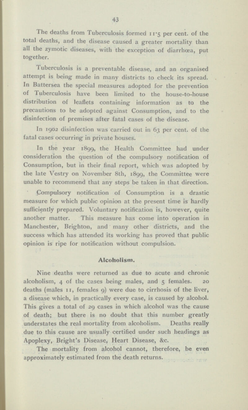 The deaths from Tuberculosis formed 11*5 per cent, of the total deaths, and the disease caused a greater mortality than all the zymotic diseases, with the exception of diarrhoea, put together. Tuberculosis is a preventable disease, and an organised attempt is being made in many districts to check its spread. In Battersea the special measures adopted for the prevention of 1 überculosis have been limited to the house-to-house distribution of leaflets containing information as to the precautions to be adopted against Consumption, and to the disinfection of premises after fatal cases of the disease. In 1902 disinfection was carried out in 63 per cent, of the fatal cases occurring in private houses. In the year 1899, the Health Committee had under consideration the question of the compulsory notification of Consumption, but in their final report, which was adopted by the late Vestry on November 8th, 1899, the Committee were unable to recommend that any steps be taken in that direction. Compulsory notification of Consumption is a drastic measure for which public opinion at the present time is hardly sufficiently prepared. Voluntary notification is, however, quite another matter. This measure has come into operation in Manchester, Brighton, and many other districts, and the success which has attended its working has proved that public opinion is ripe for notification without compulsion. Alcoholism. Nine deaths were returned as due to acute and chronic alcoholism, 4 of the cases being males, and 5 females. 20 deaths (males 11, females 9) were due to cirrhosis of the liver, a disease which, in practically every case, is caused by alcohol. This gives a total of 29 cases in which alcohol was the cause of death; but there is no doubt that this number greatly understates the real mortality from alcoholism. Deaths really due to this cause are usually certified under such headings as Apoplexy, Bright's Disease, Heart Disease, &c. The mortality from alcohol cannot, therefore, be even approximately estimated from the death returns.