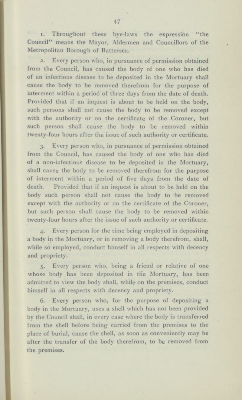 1. Throughout these bye-laws the expression the Council means the Mayor, Aldermen and Councillors of the Metropolitan Borough of Battersea. 2. Every person who, in pursuance of permission obtained from the Council, has caused the body of one who has died of an infectious disease to be deposited in the Mortuary shall cause the body to be removed therefrom for the purpose of interment within a period of three days from the date of death. Provided that if an inquest is about to be held on the body, such persons shall not cause the body to be removed except with the authority or on the certificate of the Coroner, but such person shall cause the body to be removed within twenty-four hours after the issue of such authority or certificate. 3. Every person who, in pursuance of permission obtained from the Council, has caused the body of one who has died of a non-infectious disease to be deposited in the Mortuary, shall cause the body to be removed therefrom for the purpose of interment within a period of five days from the date of death. Provided that if an inquest is about to be held on the body such person shall not cause the body to be removed except with the authority or on the certificate of the Coroner, but such person shall cause the body to be removed within twenty-four hours after the issue of such authority or certificate. 4. Every person for the time being employed in depositing a body in the Mortuary, or in removing a body therefrom, shall, while so employed, conduct himself in all respects with decency and propriety. 5. Every person who, being a friend or relative of one whose body has been deposited in the Mortuary, has been admitted to view the body shall, while on the premises, conduct himself in all respects with decency and propriety. 6. Every person who, for the purpose of depositing a body in the Mortuary, uses a shell which has not been provided by the Council shall, in every case where the body is transferred from the shell before being carried from the premises to the place of burial, cause the shell, as soon as conveniently may be after the transfer of the body therefrom, to be removed from the premises.