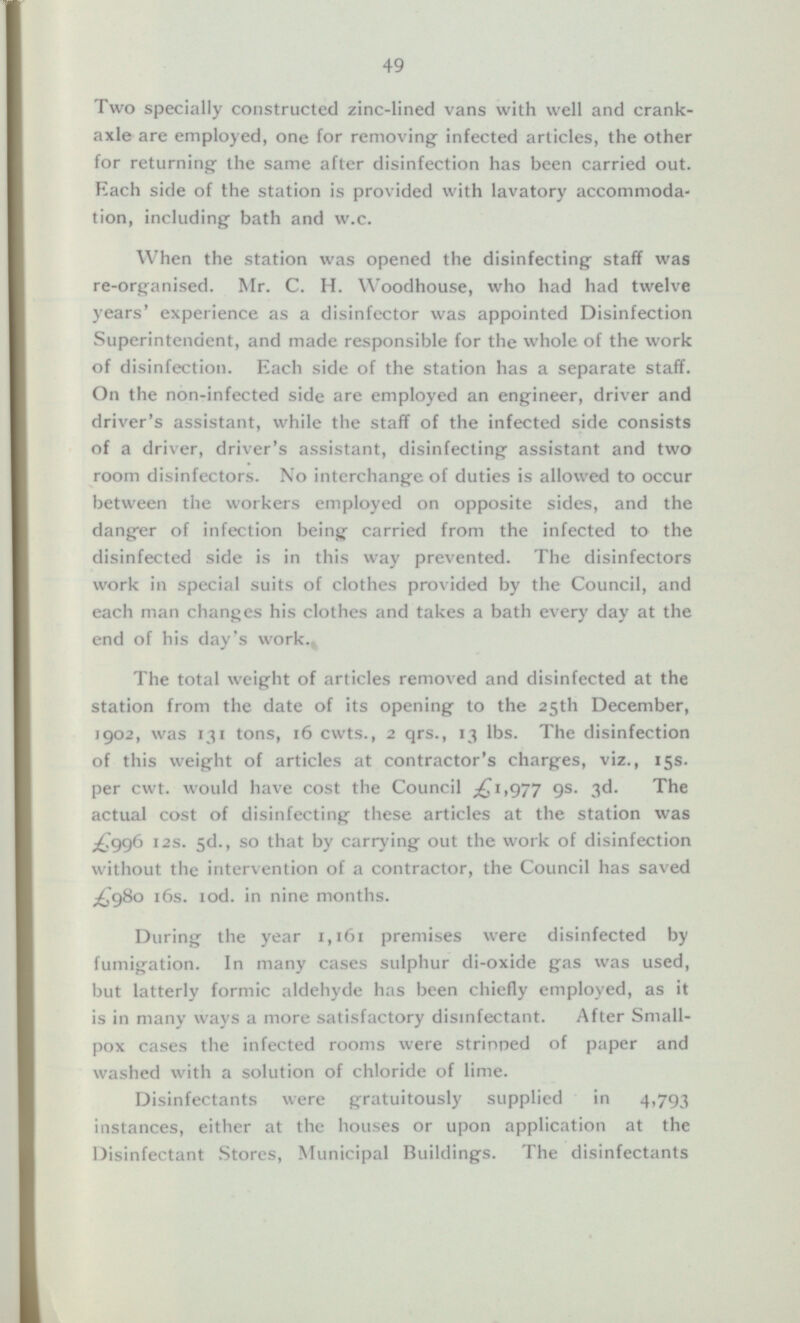 Two specially constructed zinc-lined vans with well and crankaxle are employed, one for removing infected articles, the other for returning- the same after disinfection has been carried out. Each side of the station is provided with lavatory accommoda tion, including- bath and w.c. When the station was opened the disinfecting- staff was re-organised. Mr. C. H. Woodhouse, who had had twelve years' experience as a disinfector was appointed Disinfection Superintendent, and made responsible for the whole of the work of disinfection. Each side of the station has a separate staff. On the non-infected side are employed an engineer, driver and driver's assistant, while the staff of the infected side consists of a driver, driver's assistant, disinfecting- assistant and two room disinfectors. No interchange of duties is allowed to occur between the workers employed on opposite sides, and the danger of infection being carried from the infected to the disinfected side is in this way prevented. The disinfectors work in special suits of clothes provided by the Council, and each man changes his clothes and takes a bath every day at the end of his day's work. The total weight of articles removed and disinfected at the station from the date of its opening to the 25th December, 1902, was 131 tons, 16 cwts., 2 qrs., 13 lbs. The disinfection of this weight of articles at contractor's charges, viz., 15s. per cwt. would have cost the Council ,£1,977 9s. 3d. The actual cost of disinfecting these articles at the station was £996 12s. 5d., so that by carrying out the work of disinfection without the intervention of a contractor, the Council has saved £980 16s. 10d. in nine months. During the year 1,161 premises were disinfected by fumigation. In many cases sulphur di-oxide gas was used, but latterly formic aldehyde has been chiefly employed, as it is in many ways a more satisfactory disinfectant. After Smallpox cases the infected rooms were stripped of paper and washed with a solution of chloride of lime. Disinfectants were gratuitously supplied in 4,793 instances, either at the houses or upon application at the Disinfectant Stores, Municipal Buildings. The disinfectants