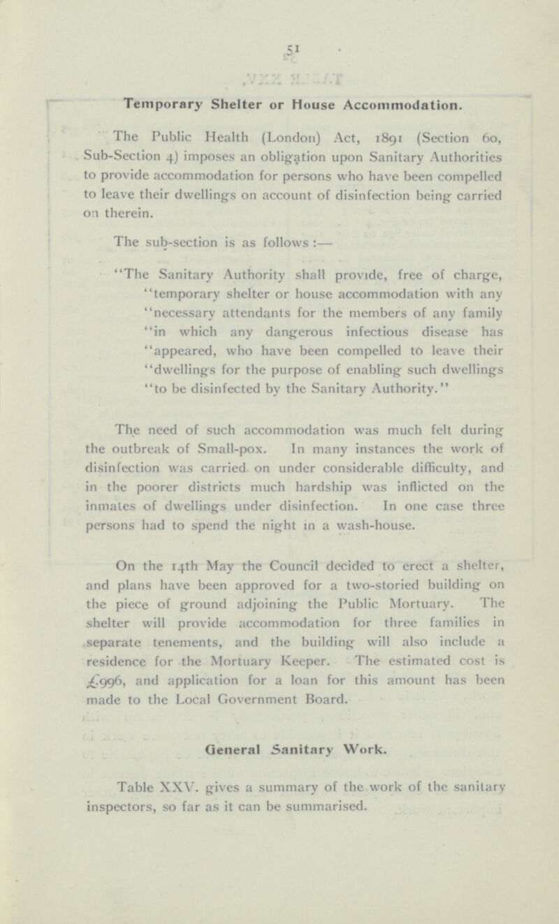 Temporary Shelter or House Accommodation. The Public Health (London) Act, 1891 (Section 60, Sub-Section 4) imposes an obligation upon Sanitary Authorities to provide accommodation for persons who have been compelled to leave their dwellings on account of disinfection being carried on therein. The sub-section is as follows:— The Sanitary Authority shall provide, free of charge, temporary shelter or house accommodation with any necessary attendants for the members of any family in which any dangerous infectious disease has appeared, who have been compelled to leave their dwellings for the purpose of enabling such dwellings to be disinfected by the Sanitary Authority. The need of such accommodation was much felt during the outbreak of Small-pox. In many instances the work of disinfection was carried on under considerable difficulty, and in the poorer districts much hardship was inflicted on the inmates of dwellings under disinfection. In one case three persons had to spend the night in a wash-house. On the 14th May the Council decided to erect a shelter, and plans have been approved for a two-storied building on the piece of ground adjoining the Public Mortuary. The shelter will provide accommodation for three families in separate tenements, and the building will also include a residence for the Mortuary Keeper. The estimated cost is £996 and application for a loan for this amount has been made to the Local Government Board. General Sanitary Work. Table XXV. gives a summary of the work of the sanitary inspectors, so far as it can be summarised.