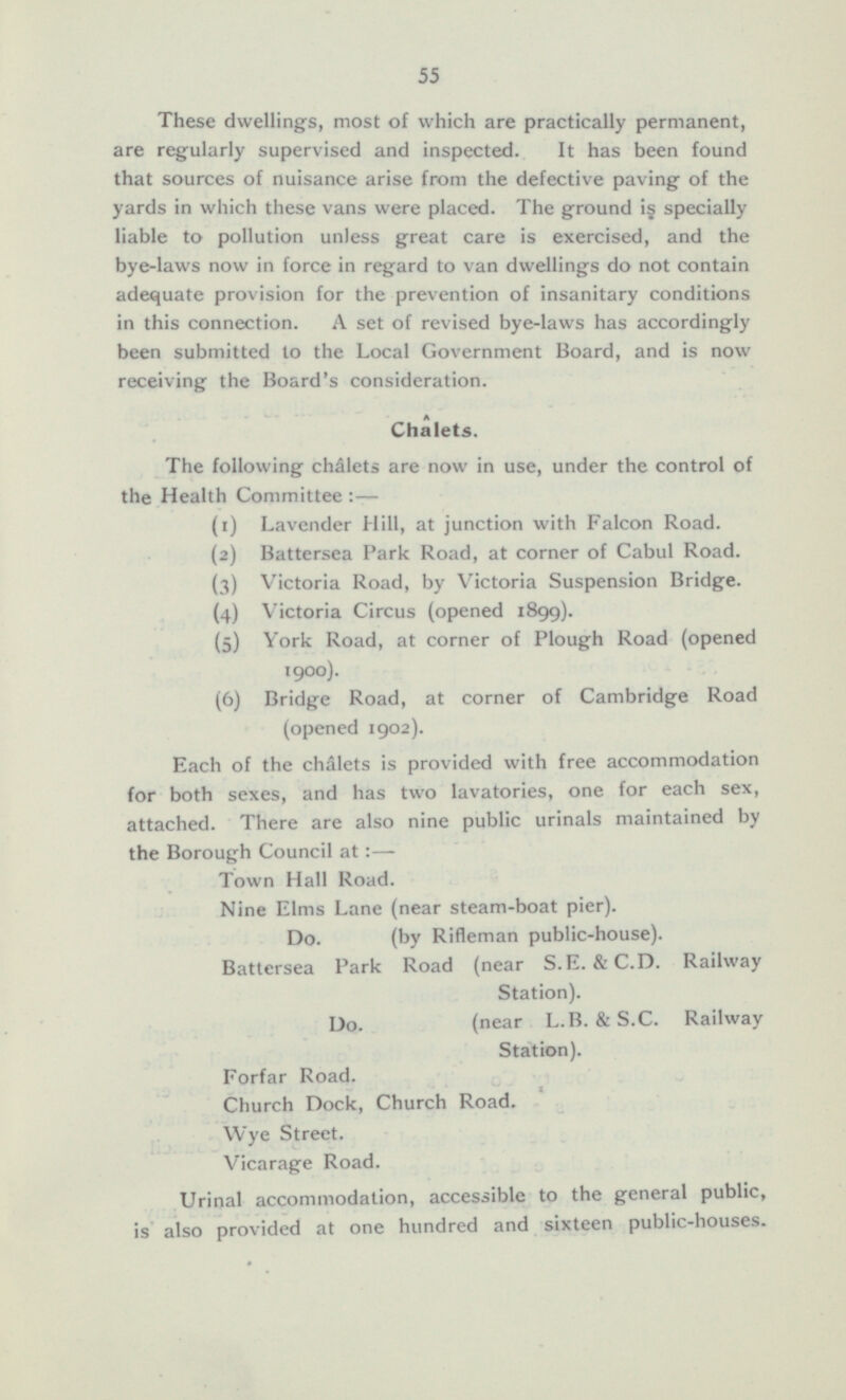 These dwellings, most of which are practically permanent, are regularly supervised and inspected. It has been found that sources of nuisance arise from the defective paving of the yards in which these vans were placed. The ground is specially liable to pollution unless great care is exercised, and the bye-laws now in force in regard to van dwellings do not contain adequate provision for the prevention of insanitary conditions in this connection. A set of revised bye-laws has accordingly been submitted to the Local Government Board, and is now receiving the Board's consideration. Chalets. The following chalets are now in use, under the control of the Health Committee:— (1) Lavender Hill, at junction with Falcon Road. (2) Battersea Park Road, at corner of Cabul Road. (3) Victoria Road, by Victoria Suspension Bridge. (4) Victoria Circus (opened 1899). (5) York Road, at corner of Plough Road (opened 1900). (6) Bridge Road, at corner of Cambridge Road (opened 1902). Each of the chalets is provided with free accommodation for both sexes, and has two lavatories, one for each sex, attached. There are also nine public urinals maintained by the Borough Council at: — Town Hall Road. Nine Elms Lane (near steam-boat pier). Do. (by Rifleman public-house). Battersea Park Road (near S.E. & C.D. Railway Station). Do. (near L.B. & S.C. Railway Station). Forfar Road. Church Dock, Church Road. Wye Street. Vicarage Road. Urinal accommodation, accessible to the general public, is also provided at one hundred and sixteen public-houses.