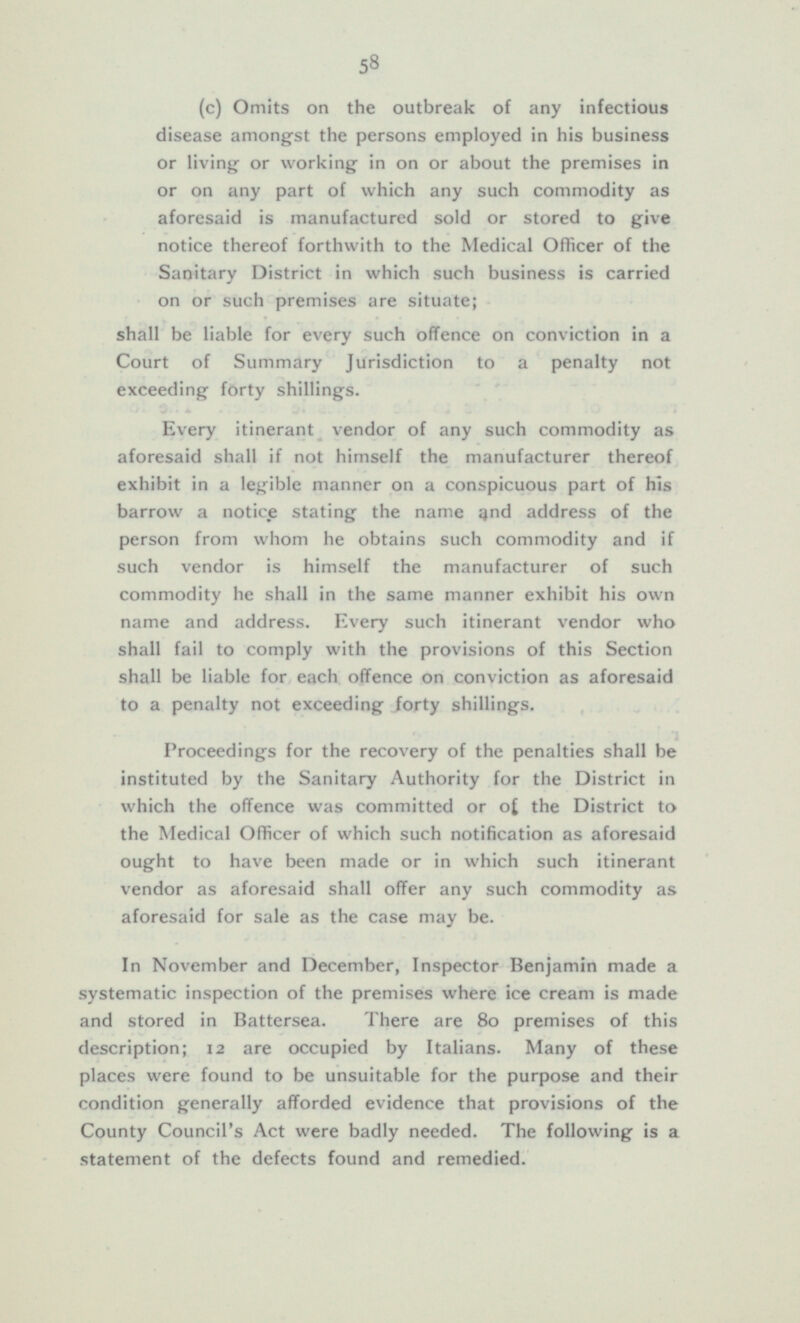 (c) Omits on the outbreak of any infectious disease amongst the persons employed in his business or living or working in on or about the premises in or on any part of which any such commodity as aforesaid is manufactured sold or stored to give notice thereof forthwith to the Medical Officer of the Sanitary District in which such business is carried on or such premises are situate; shall be liable for every such offence on conviction in a Court of Summary Jurisdiction to a penalty not exceeding forty shillings. Every itinerant vendor of any such commodity as aforesaid shall if not himself the manufacturer thereof exhibit in a legible manner on a conspicuous part of his barrow a notice stating the name and address of the person from whom he obtains such commodity and if such vendor is himself the manufacturer of such commodity he shall in the same manner exhibit his own name and address. Every such itinerant vendor who shall fail to comply with the provisions of this Section shall be liable for each offence on conviction as aforesaid to a penalty not exceeding forty shillings. Proceedings for the recovery of the penalties shall be instituted by the Sanitary Authority for the District in which the offence was committed or of the District to the Medical Officer of which such notification as aforesaid ought to have been made or in which such itinerant vendor as aforesaid shall offer any such commodity as aforesaid for sale as the case may be. In November and December, Inspector Benjamin made a systematic inspection of the premises where ice cream is made and stored in Battersea. There are 80 premises of this description; 12 are occupied by Italians. Many of these places were found to be unsuitable for the purpose and their condition generally afforded evidence that provisions of the County Council's Act were badly needed. The following is a statement of the defects found and remedied.