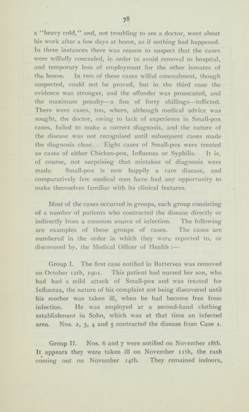 a heavy cold, and, not troubling to see a doctor, went about his work after a few days at home, as if nothing had happened. In three instances there was reason to suspect that the cases were wilfully concealed, in order to avoid removal to hospital, and temporary loss of employment for the other inmates of the house. In two of these cases wilful concealment, though suspected, could not be proved, but in the third case the evidence was stronger, and the offender was prosecuted, and the maximum penalty —a fine of forty shillings—inflicted. There were cases, too, where, although medical advice was sought, the doctor, owing to lack of experience in Small-pox cases, failed to make a correct diagnosis, and the nature of the disease was not recognised until subsequent cases made the diagnosis clear. Eight cases of Small-pox were treated as cases of either Chicken-pox, Influenza or Syphilis. It is, of course, not surprising that mistakes of diagnosis were made. Small-pox is now happily a rare disease, and comparatively few medical men have had any opportunity to make themselves familiar with its clinical features. Most of the cases occurred in groups, each group consisting of a number of patients who contracted the disease directly or indirectly from a common source of infection. The following are examples of these groups of cases. The cases are numbered in the order in which they were reported to, or discovered by, the Medical Officer of Health:— Group I. The first case notified in Battersea was removed on October 12th, 1901. This patient had nursed her son, who had had a mild attack of Small-pox and was treated for Influenza, the nature of his complaint not being discovered until his mother was taken ill, when he had become free from infection. He was employed at a second-hand clothing establishment in Soho, which was at that time an infected area. Nos. 2, 3, 4 and 5 contracted the disease from Case 1. Group II. Nos. 6 and 7 were notified on November 18th. It appears they were taken ill on November nth, the rash coming out on November 14th. They remained indoors,