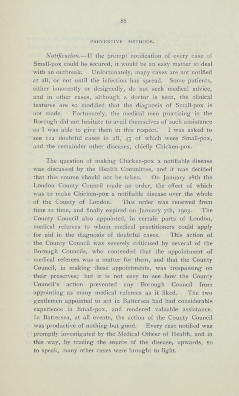 PREVENTIVE METHODS. Notification. —If the prompt notification of every case of Small-pox could be secured, it would be an easy matter to deal with an outbreak. Unfortunately, many cases are not notified at all, or not until the infection has spread. Some patients, either innocently or designedly, do not seek medical advice, and in other cases, although a doctor is seen, the clinical features are so modified that the diagnosis of Small-pox is not made. Fortunately, the medical men practising in the Borough did not hesitate to avail themselves of such assistance as I was able to give them in this respect. I was asked to see 112 doubtful cases in all, 45 of which were Small-pox, and the remainder other diseases, chiefly Chicken-pox. The question of making Chicken-pox a notifiable disease was discussed by the Health Committee, and it was decided that this course should not be taken. On January 28th the London County Council made an order, the effect of which was to make Chicken-pox a notifiable disease over the whole of the County of London. This order was renewed from time to time, and finally expired on January 7th, 1903. The County Council also appointed, in certain parts of London, medical referees to whom medical practitioners could apply for aid in the diagnosis of doubtful cases. This action of the County Council was severely criticised by several of the Borough Councils, who contended that the appointment of medical referees was a matter for them, and that the County Council, in making these appointments, was trespassing on their preserves; but it is not easy to see how the County Council's action prevented any Borough Council from appointing as many medical referees as it liked. The two gentlemen appointed to act in Battersea had had considerable experience in Small-pox, and rendered valuable assistance. In Battersea, at all events, the action of the County Council was productive of nothing- but good. Every case notified was promptly investigated by the Medical Officer of Health, and in this way, by tracing the source of the disease, upwards, so to speak, many other cases were brought to light.