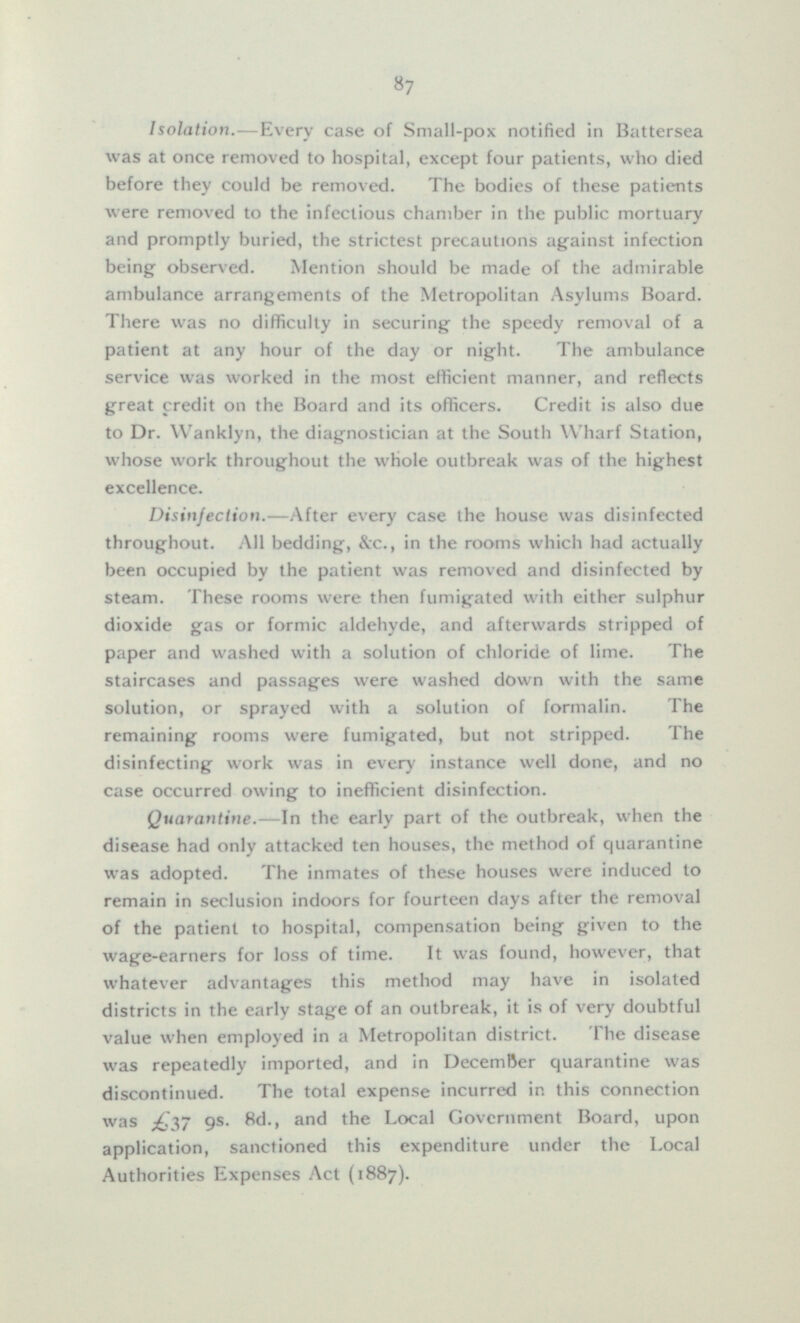 Isolation.—Every case of Small-pox notified in Battersea was at once removed to hospital, except four patients, who died before they could be removed. The bodies of these patients were removed to the infectious chamber in the public mortuary and promptly buried, the strictest precautions against infection being observed. Mention should be made of the admirable ambulance arrangements of the Metropolitan Asylums Board. There was no difficulty in securing the speedy removal of a patient at any hour of the day or night. The ambulance service was worked in the most efficient manner, and reflects great credit on the Board and its officers. Credit is also due to Dr. Wanklyn, the diagnostician at the South Wharf Station, whose work throughout the whole outbreak was of the highest excellence. Disinfection. —After every case the house was disinfected throughout. All bedding, &c., in the rooms which had actually been occupied by the patient was removed and disinfected by steam. These rooms were then fumigated with either sulphur dioxide gas or formic aldehyde, and afterwards stripped of paper and washed with a solution of chloride of lime. The staircases and passages were washed down with the same solution, or sprayed with a solution of formalin. The remaining rooms were fumigated, but not stripped. The disinfecting work was in every instance well done, and no case occurred owing to inefficient disinfection. Quarantine. —In the early part of the outbreak, when the disease had only attacked ten houses, the method of quarantine was adopted. The inmates of these houses were induced to remain in seclusion indoors for fourteen days after the removal of the patient to hospital, compensation being given to the wage-earners for loss of time. It was found, however, that whatever advantages this method may have in isolated districts in the early stage of an outbreak, it is of very doubtful value when employed in a Metropolitan district. The disease was repeatedly imported, and in December quarantine was discontinued. The total expense incurred in this connection was 9s. 8d., and the Local Government Board, upon application, sanctioned this expenditure under the Local Authorities Expenses Act (1887).