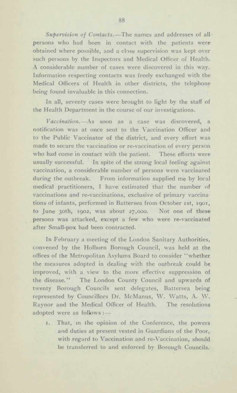 Supervision of Contacts.—The names and addresses of all persons who had been in contact with the patients were obtained where possible, and a close supervision was kept over such persons by the Inspectors and Medical Officer of Health. A considerable number of cases were discovered in this way. Information respecting contacts was freely exchanged with the Medical Officers of Health in other districts, the telephone being found invaluable in this connection. In all, seventy cases were brought to light by the staff of the Health Department in the course of our investigations. Vaccination.—As soon as a case was discovered, a notification was at once sent to the Vaccination Officer and to the Public Vaccinator of the district, and every effort was made to secure the vaccination or re-vaccination of every person who had come in contact with the patient. These efforts were usually successful. In spite of the strong local feeling against vaccination, a considerable number of persons were vaccinated during the outbreak. From information supplied me by local medical practitioners, I have estimated that the number of vaccinations and re-vaccinations, exclusive of primary vaccinations of infants, performed in Battersea from October Ist, 1901, to June 30th, 1902, was about 27,000. Not one of these persons was attacked, except a few who were re-vaccinated after Small-pox had been contracted. In February a meeting of the London Sanitary Authorities, convened by the Holborn Borough Council, was held at the offices of the Metropolitan Asylums Board to consider whether the measures adopted in dealing with the outbreak could be improved, with a view to the more effective suppression of the disease. The London County Council and upwards of twenty Borough Councils sent delegates, Battersea being represented by Councillors Dr. McManus, W. Watts, A. W. Raynor and the Medical Officer of Health. The resolutions adopted were as follows:— I. That, in the opinion of the Conference, the powers and duties at present vested in Guardians of the Poor, with regard to Vaccination and re-Vaccination, should be transferred to and enforced by Borough Councils.