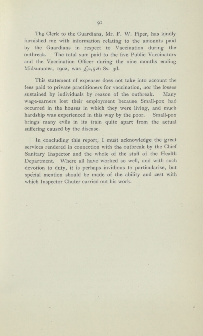 The Clerk to the Guardians, Mr. F. W. Piper, has kindly furnished me with information relating to the amounts paid by the Guardians in respect to Vaccination during the outbreak. The total sum paid to the five Public Vaccinators and the Vaccination Officer during the nine months ending Midsummer, 1902, was Bs. 3d. This statement of expenses does not take into account the fees paid to private practitioners for vaccination, nor the losses sustained by individuals by reason of the outbreak. Many wage-earners lost their employment because Small-pox had occurred in the houses in which they were living, and much hardship was experienced in this way by the poor. Small-pox brings many evils in its train quite apart from the actual suffering caused by the disease. In concluding this report, I must acknowledge the great services rendered in connection with the outbreak by the Chief Sanitary Inspector and the whole of the staff of the Health Department. Where all have worked so well, and with such devotion to duty, it is perhaps invidious to particularise, but special mention should be made of the ability and zest with which Inspector Chuter carried out his work.