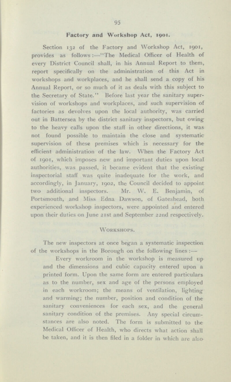 Factory and Workshop Act, 1901. Section 132 of the Factory and Workshop Act, 1901, provides as follows:—The Medical Officer of Health of every District Council shall, in his Annual Report to them, report specifically on the administration of this Act in workshops and workplaces, and he shall send a copy of his Annual Report, or so much of it as deals with this subject to the Secretary of State. Before last year the sanitary supervision of workshops and workplaces, and such supervision of factories as devolves upon the local authority, was carried out in Battersea by the district sanitary inspectors, but owing to the heavy calls upon the staff in other directions, it was not found possible to maintain the close and systematic supervision of these premises which is necessary for the efficient administration of the law. When the Factory Act of 1901, which imposes new and important duties upon local authorities, was passed, it became evident that the existing inspectorial staff was quite inadequate for the work, and accordingly, in January, 1902, the Council decided to appoint two additional inspectors. Mr. W. E. Benjamin, of Portsmouth, and Miss Edna Dawson, of Gateshead, both experienced workshop inspectors, were appointed and entered upon their duties on June 21st and September 22nd respectively. Workshops. The new inspectors at once began a systematic inspection of the workshops in the Borough on the following lines:— Every workroom in the workshop is measured up and the dimensions and cubic capacity entered upon a printed form. Upon the same form are entered particulars as to the number, sex and age of the persons employed in each workroom; the means of ventilation, lighting and warming; the number, position and condition of the sanitary conveniences for each sex, and the general sanitary condition of the premises. Any special circumstances are also noted. The form is submitted to the Medical Officer of Health, who directs what action shall be taken, and it is then filed in a folder in which are also