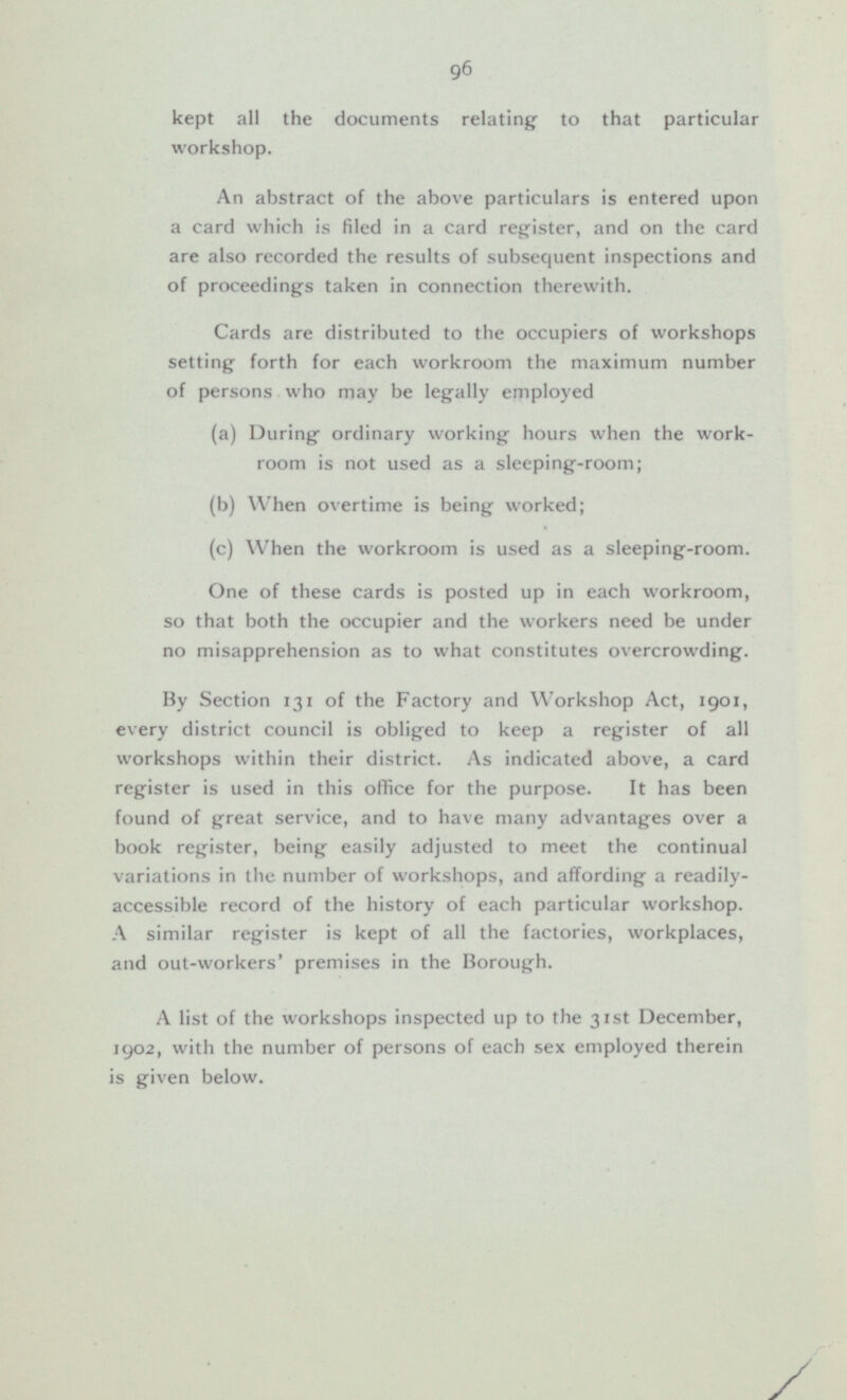 kept all the documents relating to that particular workshop. An abstract of the above particulars is entered upon a card which is filed in a card register, and on the card are also recorded the results of subsequent inspections and of proceedings taken in connection therewith. Cards are distributed to the occupiers of workshops setting forth for each workroom the maximum number of persons who may be legally employed (a) During ordinary working hours when the workroom is not used as a sleeping-room; (b) When overtime is being- worked; (c) When the workroom is used as a sleeping-room. One of these cards is posted up in each workroom, so that both the occupier and the workers need be under no misapprehension as to what constitutes overcrowding. By Section 131 of the Factory and Workshop Act, 1901, every district council is obliged to keep a register of all workshops within their district. As indicated above, a card register is used in this office for the purpose. It has been found of great service, and to have many advantages over a book register, being easily adjusted to meet the continual variations in the number of workshops, and affording a readily accessible record of the history of each particular workshop. A similar register is kept of all the factories, workplaces, and out-workers' premises in the Borough. A list of the workshops inspected up to the 31st December, 1902, with the number of persons of each sex employed therein is given below.