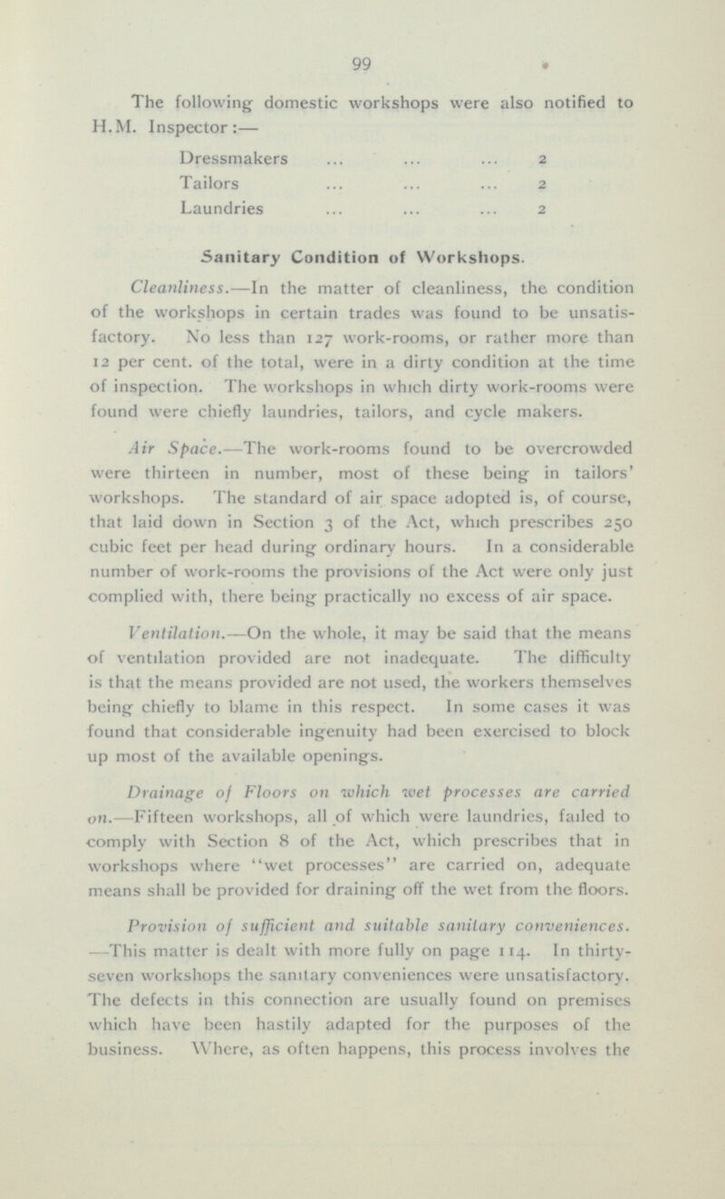 The following domestic workshops were also notified to H.M. Inspector:— Dressmakers 2 Tailors 2 Laundries 2 Sanitary Condition of Workshops. Cleanliness.—In the matter of cleanliness, the condition of the workshops in certain trades was found to be unsatisfactory. No less than 127 work-rooms, or rather more than 12 per cent, of the total, were in a dirty condition at the time of inspection. The workshops in which dirty work-rooms were found were chiefly laundries, tailors, and cycle makers. Air Space.—The work-rooms found to be overcrowded were thirteen in number, most of these being in tailors' workshops. The standard of air space adopted is, of course, that laid down in Section 3 of the Act, which prescribes 250 cubic feet per head during ordinary hours. In a considerable number of work-rooms the provisions of the Act were only just complied with, there being practically 110 excess of air space. Ventilation.— On the whole, it may be said that the means of ventilation provided are not inadequate. The difficulty is that the means provided are not used, the workers themselves being chiefly to blame in this respect. In some cases it was found that considerable ingenuity had been exercised to block up most of the available openings. Drainage of Floors on which wet processes are carried on. —Fifteen workshops, all of which were laundries, failed to comply with Section 8 of the Act, which prescribes that in workshops where wet processes are carried on, adequate means shall be provided for draining off the wet from the floors. Provision oj sufficient and suitable sanitary conveniences. —This matter is dealt with more fully on page 114. In thirty seven workshops the sanitary conveniences were unsatisfactory. The defects in this connection are usually found on premises which have been hastily adapted for the purposes of the business. Where, as often happens, this process involves the