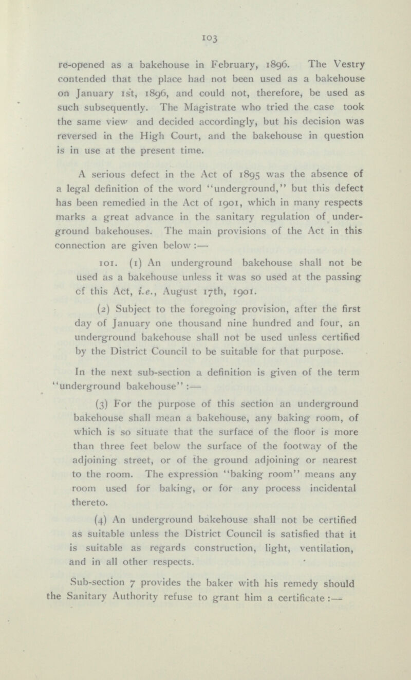 re-opened as a bakehouse in February, 1896. The Vestry contended that the place had not been used as a bakehouse on January 1st, 1896, and could not, therefore, be used as such subsequently. The Magistrate who tried the case took the same view and decided accordingly, but his decision was reversed in the High Court, and the bakehouse in question is in use at the present time. A serious defect in the Act of 1895 was the absence of a legal definition of the word underground, but this defect has been remedied in the Act of 1901, which in many respects marks a great advance in the sanitary regulation of under ground bakehouses. The main provisions of the Act in this connection are given below:— 101. (i) An underground bakehouse shall not be used as a bakehouse unless it was so used at the passing of this Act, i.e., August 17th, 1901. (2) Subject to the foregoing provision, after the first day of January one thousand nine hundred and four, an underground bakehouse shall not be used unless certified by the District Council to be suitable for that purpose. In the next sub-section a definition is given of the term underground bakehouse:— (3) For the purpose of this section an underground bakehouse shall mean a bakehouse, any baking room, of which is so situate that the surface of the floor is more than three feet below the surface of the footway of the adjoining street, or of the ground adjoining or nearest to the room. The expression baking room means any room used for baking, or for any process incidental thereto. (4) An underground bakehouse shall not be certified as suitable unless the District Council is satisfied that it is suitable as regards construction, light, ventilation, and in all other respects. Sub-section 7 provides the baker with his remedy should the Sanitary Authority refuse to grant him a certificate:—