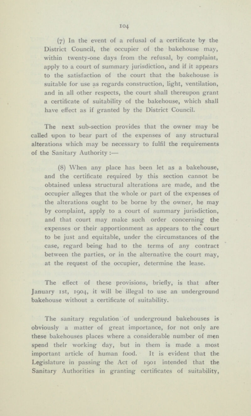 (7) In the event of a refusal of a certificate by the District Council, the occupier of the bakehouse may, within twenty-one days from the refusal, by complaint, apply to a court of summary jurisdiction, and if it appears to the satisfaction of the court that the bakehouse is suitable for use as regards construction, light, ventilation, and in all other respects, the court shall thereupon grant a certificate of suitability of the bakehouse, which shall have effect as if granted by the District Council. The next sub-section provides that the owner may be called upon to bear part of the expenses of any structural alterations which may be necessary to fulfil the requirements of the Sanitary Authority :— (8) When any place has been let as a bakehouse, and the certificate required by this section cannot be obtained unless structural alterations are made, and the occupier alleges that the whole or part of the expenses of the alterations ought to be borne by the owner, he may by complaint, apply to a court of summary jurisdiction, and that court may make such order concerning the expenses or their apportionment as appears to the court to be just and equitable, under the circumstances of the case, regard being had to the terms of any contract between the parties, or in the alternative the court may, at the request of the occupier, determine the lease. The effect of these provisions, briefly, is that after January 1st, 1904, it will be illegal to use an underground bakehouse without a certificate of suitability. The sanitary regulation of underground bakehouses is obviously a matter of great importance, for not only are these bakehouses places where a considerable number of men spend their working day, but in them is made a most important article of human food. It is evident that the Legislature in passing the Act of 1901 intended that the Sanitary Authorities in granting certificates of suitability,