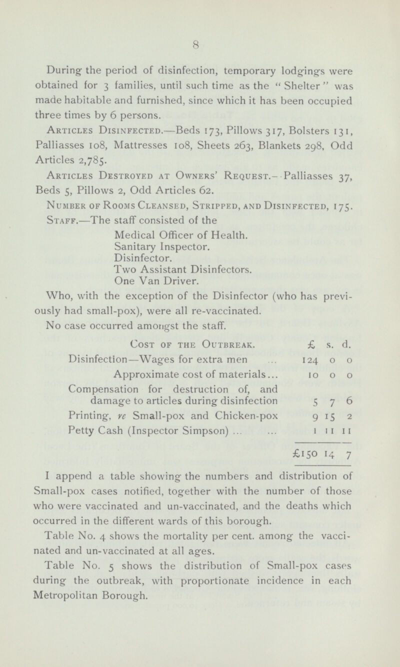 8 During the period of disinfection, temporary lodgings were obtained for 3 families, until such time as the Shelter was made habitable and furnished, since which it has been occupied three times by 6 persons. Articles Disinfected.—Beds 173, Pillows 317, Bolsters 131, Palliasses 108, Mattresses 108, Sheets 263, Blankets 298, Odd Articles 2,785. Articles Destroyed at Owners' Request.- Palliasses 37, Beds 5, Pillows 2, Odd Articles 62. Number of Rooms Cleansed, Stripped, and Disinfected, 175. Staff.—The staff consisted of the Medical Officer of Health. Sanitary Inspector. Disinfector. Two Assistant Disinfectors. One Van Driver. Who, with the exception of the Disinfector (who has previ ously had small-pox), were all re-vaccinated. No case occurred amongst the staff. Cost of the Outbreak. £ s. d. Disinfection—Wages for extra men 124 0 0 Approximate cost of materials 10 0 0 Compensation for destruction of, and damage to articles during disinfection 5 7 6 Printing, re Small-pox and Chicken-pox 9 15 2 Petty Cash (Inspector Simpson) 1 11 11 £150 14 7 I append a table showing the numbers and distribution of Small-pox cases notified, together with the number of those who were vaccinated and un-vaccinated, and the deaths which occurred in the different wards of this borough. Table No. 4 shows the mortality per cent, among the vacci nated and un-vaccinated at all ages. Table No. 5 shows the distribution of Small-pox cases during the outbreak, with proportionate incidence in each Metropolitan Borough.
