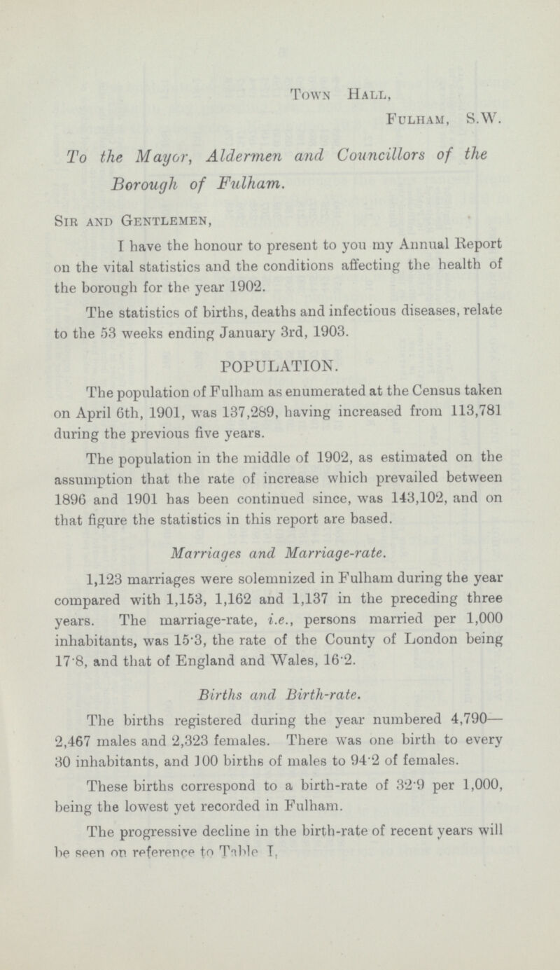 Town Hall, Fulham, S.W. To the Mayor, Aldermen and Councillors of the Borough of Fulham. Sir and Gentlemen, I have the honour to present to you my Annual Report on the vital statistics and the conditions affecting the health of the borough for the year 1902. The statistics of births, deaths and infectious diseases, relate to the 53 weeks ending January 3rd, 1903. POPULATION. The population of Fulham as enumerated at the Census taken on April 6th, 1901, was 137,289, having increased from 113,781 during the previous five years. The population in the middle of 1902, as estimated on the assumption that the rate of increase which prevailed between 1896 and 1901 has been continued since, was 143,102, and on that figure the statistics in this report are based. Marriages and Marriage-rate. 1,123 marriages were solemnized in Fulham during the year compared with 1,153, 1,162 and 1,137 in the preceding three years. The marriage-rate, i.e., persons married per 1,000 inhabitants, was 15.3, the rate of the County of London being 17.8, and that of England and Wales, 16.2. Births and Birth-rate. The births registered during the year numbered 4,790— 2,467 males and 2,323 females. There was one birth to every 30 inhabitants, and 100 births of males to 94.2 of females. These births correspond to a birth-rate of 32.9 per 1,000, being the lowest yet recorded in Fulham. The progressive decline in the birth-rate of recent years will be seen or. reference to Table I.