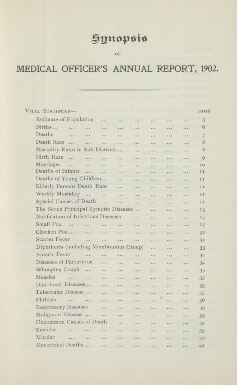Snnopsis OF MEDICAL OFFICER'S ANNUAL REPORT, 1902. Vital Statistics— page Estimate of Population 5 Births 6 Deaths 7 Death Rate 8 Mortality Rates in Sub-Districts 8 Birth Rate 9 Marriages 10 Deaths of Infants 11 Deaths of Young Children 11 Elderly Persons Death Rate 11 Weekly Mortality 11 Special Causes of Death 11 The Seven Principal Zymotic Diseases 13 Notification of Infectious Diseases 14 Small Pox 17 Chicken Pox 32 Scarlet Fever 32 Diphtheria (including Membranous Croup) 33 Enteric Fever 34 Diseases of Parturition 34 Whooping Cough 35 Measles 35 Diarrhœal Diseases 35 Tubercular Disease 35 Phthisis 36 Respiratory Diseases 39 Malignant Disease 39 Uncommon Causes of Death 39 Suicides 39 Murder 40 Uncertified Deaths 40