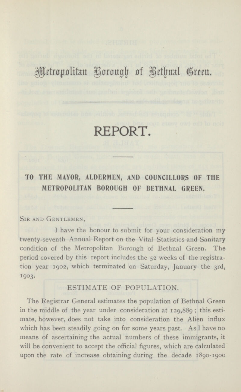 Metropolitan Borough of Bethnal Green REPORT. TO THE MAYOR, ALDERMEN, AND COUNCILLORS OF THE METROPOLITAN BOROUGH OF BETHNAL GREEN. Sir and Gentlemen, I have the honour to submit for your consideration my twenty-seventh Annual Report on the Vital Statistics and Sanitary condition of the Metropolitan Borough of Bethnal Green. The period covered by this report includes the 52 weeks of the registration year 1902, which terminated on Saturday, January the 3rd, 1903. ESTIMATE OF POPULATION. The Registrar General estimates the population of Bethnal Green in the middle of the year under consideration at 129,889 ; this estimate, however, does not take into consideration the Alien influx which has been steadily going on for some years past. As I have no means of ascertaining the actual numbers of these immigrants, it will be convenient to accept the official figures, which are calculated upon the rate of increase obtaining during the decade 1890-1900