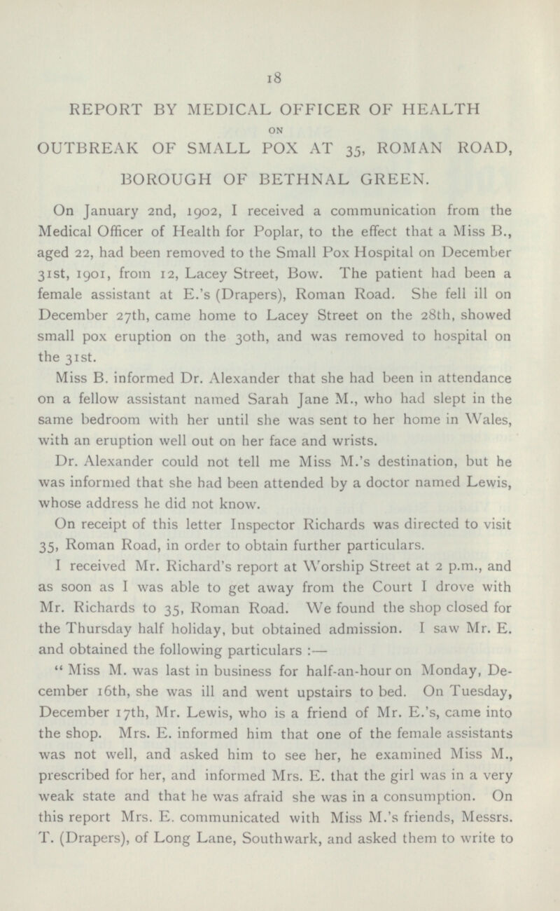REPORT BY MEDICAL OFFICER OF HEALTH ON OUTBREAK OF SMALL POX AT 35, ROMAN ROAD, BOROUGH OF BETHNAL GREEN. On January 2nd, 1902, I received a communication from the Medical Officer of Health for Poplar, to the effect that a Miss 8., aged 22, had been removed to the Small Pox Hospital on December 31st, 1901, from 12, Lacey Street, Bow. The patient had been a female assistant at E.'s (Drapers), Roman Road. She fell ill on December 27th, came home to Lacey Street on the 28th, showed small pox eruption on the 30th, and was removed to hospital on the 31st. Miss B. informed Dr. Alexander that she had been in attendance on a fellow assistant named Sarah Jane M., who had slept in the same bedroom with her until she was sent to her home in Wales, with an eruption well out on her face and wrists. Dr. Alexander could not tell me Miss M.'s destination, but he was informed that she had been attended by a doctor named Lewis, whose address he did not know. On receipt of this letter Inspector Richards was directed to visit 35, Roman Road, in order to obtain further particulars. I received Mr. Richard's report at Worship Street at 2 p.m., and as soon as I was able to get away from the Court I drove with Mr. Richards to 35, Roman Road. We found the shop closed for the Thursday half holiday, but obtained admission. I saw Mr. E. and obtained the following particulars :— Miss M. was last in business for half-an-hour on Monday, December 16th, she was ill and went upstairs to bed. On Tuesday, December 17th, Mr. Lewis, who is a friend of Mr. E.'s, came into the shop. Mrs. E. informed him that one of the female assistants was not well, and asked him to see her, he examined Miss M., prescribed for her, and informed Mrs. E. that the girl was in a very weak state and that he was afraid she was in a consumption. On this report Mrs. E. communicated with Miss M.'s friends, Messrs. T. (Drapers), of Long Lane, Southwark, and asked them to write to