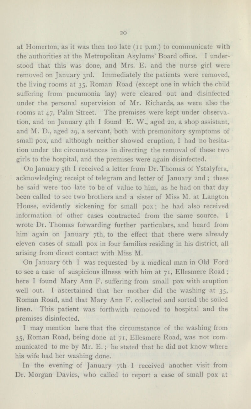 at Homerton, as it was then too late (n p.m.) to communicate with the authorities at the Metropolitan Asylums' Board office. I understood that this was done, and Mrs. E. and the nurse girl were removed on January 3rd. Immediately the patients were removed, the living rooms at 35, Roman Road (except one in which the child suffering from pneumonia lay) were cleared out and disinfected under the personal supervision of Mr. Richards, as were also the rooms at 47, Palm Street. The premises were kept under observation, and on January 4th I found E. W., aged 20, a shop assistant, and M. D., aged 29, a servant, both with premonitory symptoms of small pox, and although neither showed eruption, I had no hesitation under the circumstances in directing the removal of these two girls to the hospital, and the premises were again disinfected. On January 5th I received a letter from Dr. Thomas of Ystalyfera, acknowledging receipt of telegram and letter of January 2nd ; these he said were too late to be of value to him, as he had on that day been called to see two brothers and a sister of Miss M. at Langton House, evidently sickening for small pox; he had also received information of other cases contracted from the same source. I wrote Dr. Thomas forwarding further particulars, and heard from him again on January 7th, to the effect that there were already eleven cases of small pox in four families residing in his district, all arising from direct contact with Miss M. On January 6th I was requested by a medical man in Old Ford to see a case of suspicious illness with him at 71, Ellesmere Road; here I found Mary Ann F. suffering from small pox with eruption well out. I ascertained that her mother did the washing at 35, Roman Road, and that Mary Ann F. collected and sorted the soiled linen. This patient was forthwith removed to hospital and the premises disinfected. I may mention here that the circumstance of the washing from 35, Roman Road, being done at 71, Ellesmere Road, was not communicated to me by Mr. E.; he stated that he did not know where his wife had her washing done. In the evening of January 7th I received another visit from Dr. Morgan Davies, who called to report a case of small pox at