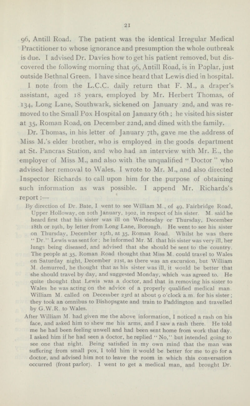 96, Antill Road. The patient was the identical Irregular Medical Practitioner to whose ignorance and presumption the whole outbreak is due. I advised Dr. Davies how to get his patient removed, but discovered the following morning that 96, Antill Road, is in Poplar, just outside Bethnal Green. I have since heard that Lewis died in hospital. I note from the L.C.C. daily return that F. M., a draper's assistant, aged 18 years, employed by Mr. Herbert Thomas, of 134, Long Lane, Southwark, sickened on January 2nd, and was removed to the Small Pox Hospital on January 6th; he visited his sister at 35, Roman Road, on December 22nd, and dined with the family. Dr. Thomas, in his letter of January 7th, gave me the address of Miss M.'s elder brother, who is employed in the goods department at St. Pancras Station, and who had an interview with Mr. E., the employer of Miss M., and also with the unqualified  Doctor  who advised her removal to Wales. I wrote to Mr. M., and also directed Inspector Richards to call upon him for the purpose of obtaining such information as was possible. I append Mr. Richards's report: — By direction of Dr. Bate, I went to see William M., of 49, Fairbridge Road, Upper Holloway, on 10th January, 1902, in respect of his sister. M. said he heard first that his sister was ill on Wednesday or Thursday, December 18th or 19th, by letter from Long Lane, Borough. He went to see his sister on Thursday, December 19th, at 35, Roman Road. Whilst he was there Dr. Lewis was sent for; he informed Mr. M. that his sister was very ill, her lungs being diseased, and advised that she should be sent to the country. The people at 35, Roman Road thought that Miss M. could travel to Wales on Saturday night, December 21st, as there was an excursion, but William M. demurred, he thought that as his sister was ill, it would be better that she should travel by day, and suggested Monday, which was agreed to. He quite thought that Lewis was a doctor, and that in removing his sister to Wales he was acting on the advice of a properly qualified medical man. William M, called on December 23rd at about 9 o'clock a.m. for his sister; they took an omnibus to Bishopsgate and train to Paddington and travelled by G.W.R. to Wales. After William M. had given me the above information, I noticed a rash on his face, and asked him to shew me his arms, and I saw a rash there. He told me he had been feeling unwell and had been sent home from work that day. I asked him if he had seen a doctor, he replied  No, but intended going to see one that night. Being satisfied in my own mind that the man was suffering from small pox, I told him it would be better for me to go for a doctor, and advised him not to leave the room in which this conversation occurred (front parlor). I went to get a medical man, and brought Dr.