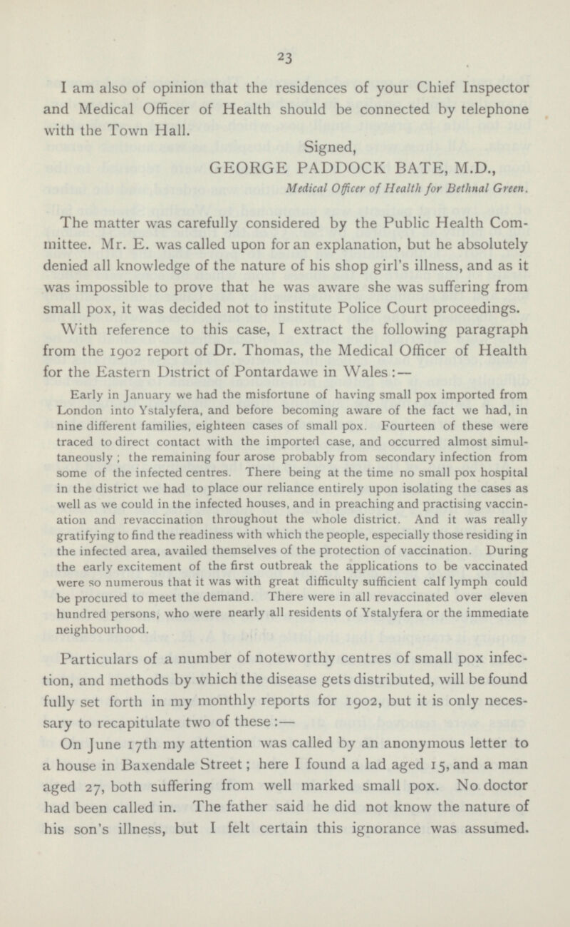 I am also of opinion that the residences of your Chief Inspector and Medical Officer of Health should be connected by telephone with the Town Hall. Signed, GEORGE PADDOCK BATE, M.D., Medical Officer of Health for Belhnal Green. The matter was carefully considered by the Public Health Committee. Mr. E. was called upon for an explanation, but he absolutely denied all knowledge of the nature of his shop girl's illness, and as it was impossible to prove that he was aware she was suffering from small pox, it was decided not to institute Police Court proceedings. With reference to this case, I extract the following paragraph from the 1902 report of Dr. Thomas, the Medical Officer of Health for the Eastern District of Pontardawe in Wales: — Early in January we had the misfortune of having small pox imported from London into Ystalyfera, and before becoming aware of the fact we had, in nine different families, eighteen cases of small pox. Fourteen of these were traced to direct contact with the imported case, and occurred almost simultaneously; the remaining four arose probably from secondary infection from some of the infected centres. There being at the time no small pox hospital in the district we had to place our reliance entirely upon isolating the cases as well as we could in the infected houses, and in preaching and practising vaccination and revaccination throughout the whole district. And it was really gratifying to find the readiness with which the people, especially those residing in the infected area, availed themselves of the protection of vaccination. During the early excitement of the first outbreak the applications to be vaccinated were so numerous that it was with great difficulty sufficient calf lymph could be procured to meet the demand. There were in all revaccinated over eleven hundred persons, who were nearly all residents of Ystalyfera or the immediate neighbourhood. Particulars of a number of noteworthy centres of small pox infection, and methods by which the disease gets distributed, will be found fully set forth in my monthly reports for 1902, but it is only necessary to recapitulate two of these :— On June 17th my attention was called by an anonymous letter to a house in Baxendale Street; here I found a lad aged 15, and a man aged 27, both suffering from well marked small pox. No doctor had been called in. The father said he did not know the nature of his son's illness, but I felt certain this ignorance was assumed.