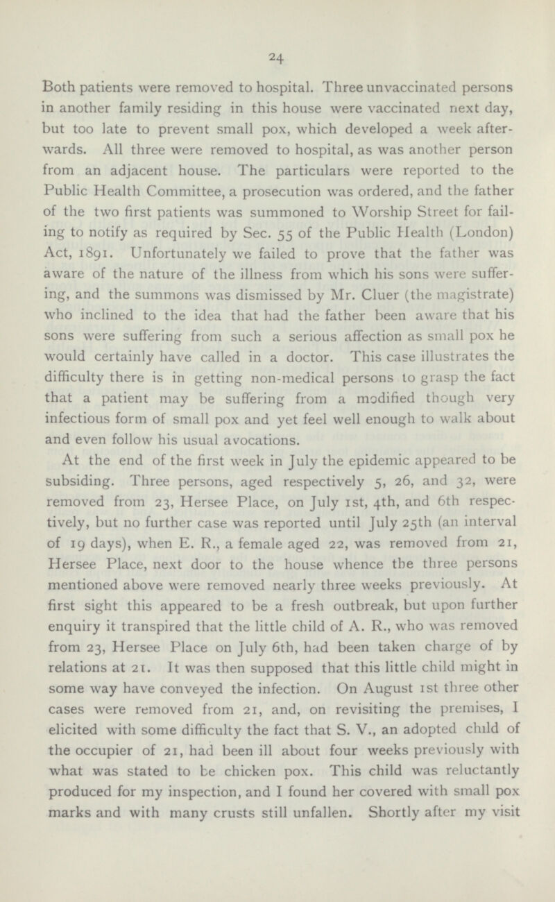 Both patients were removed to hospital. Three unvaccinated persons in another family residing in this house were vaccinated next day, but too late to prevent small pox, which developed a week afterwards. All three were removed to hospital, as was another person from an adjacent house. The particulars were reported to the Public Health Committee, a prosecution was ordered, and the father of the two first patients was summoned to Worship Street for failing to notify as required by Sec. 55 of the Public Health (London) Act, 1891. Unfortunately we failed to prove that the father was aware of the nature of the illness from which his sons were suffering, and the summons was dismissed by Mr. Cluer (the magistrate) who inclined to the idea that had the father been aware that his sons were suffering from such a serious affection as small pox he would certainly have called in a doctor. This case illustrates the difficulty there is in getting non-medical persons to grasp the fact that a patient may be suffering from a modified though very infectious form of small pox and yet feel well enough to walk about and even follow his usual avocations. At the end of the first week in July the epidemic appeared to be subsiding. Three persons, aged respectively 5, 26, and 32, were removed from 23, Hersee Place, on July 1st, 4th, and 6th respectively, but no further case was reported until July 25th (an interval of 19 days), when E. R., a female aged 22, was removed from 21, Hersee Place, next door to the house whence the three persons mentioned above were removed nearly three weeks previously. At first sight this appeared to be a fresh outbreak, but upon further enquiry it transpired that the little child of A. R., who was removed from 23, Hersee Place on July 6th, had been taken charge of by relations at 21. It was then supposed that this little child might in some way have conveyed the infection. On August Ist three other cases were removed from 21, and, on revisiting the premises, I elicited with some difficulty the fact that S. V., an adopted child of the occupier of 21, had been ill about four weeks previously with what was stated to be chicken pox. This child was reluctantly produced for my inspection, and I found her covered with small pox marks and with many crusts still unfallen. Shortly after my visit