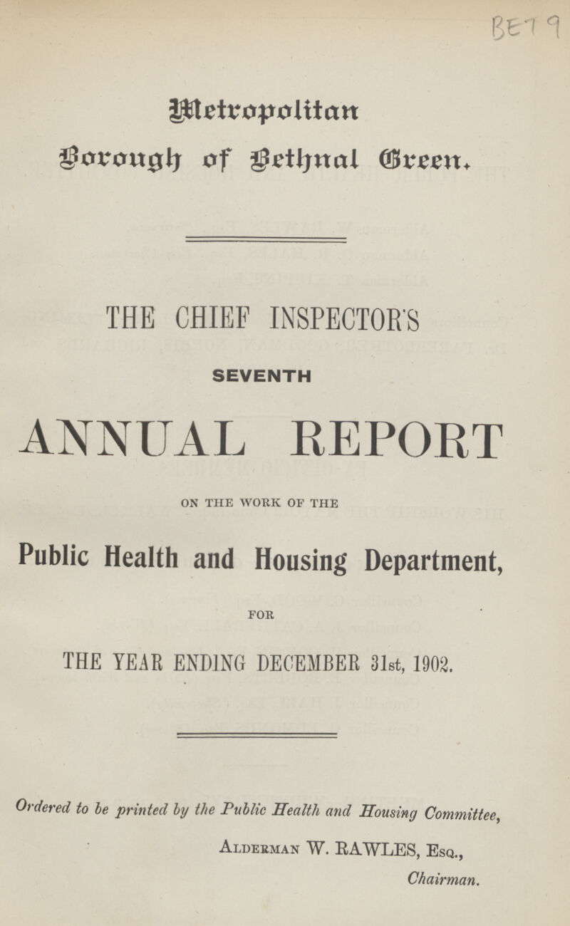 BET 9 Metropolitan Borough of Bethnal Green. THE CHIEF INSPECTORS SEVENTH ANNUAL REPORT on the work of the Public Health and Housing Department, for THE YEAR ENDING DECEMBER 31st, 1902. Ordered to he printed by the Public Health and Housing Committee, Alderman W. BAWLES, Esq., Chairman.