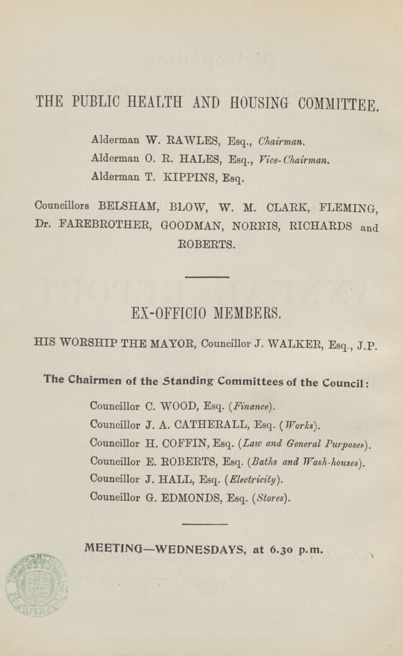 THE PUBLIC HEALTH AND HOUSING COMMITTEE. Alderman W. EAWLES, Esq., Chairman. Alderman O. R. HALES, Esq., Vice-Chairman. Alderman T. KIPPINS, Esq. Councillors BELSHAM, BLOW, W. M. CLARK, FLEMING, Dr. FAREBROTHER, GOODMAN, NORRIS, RICHARDS and ROBERTS. EX-OFFICIO MEMBERS. HIS WORSHIP THE MAYOR, Councillor J. WALKER, Esq., J.P. The Chairmen of the Standing Committees of the Council: Councillor C. WOOD, Esq. {Finance). Councillor J. A. CATHERALL, Esq. ( Works). Councillor H. COFEIN, Esq. (Laic and General Purpose*). Councillor E. ROBERTS, Esq. (Baths and Wash-houses). Councillor J. HALL, Esq. (Electricity). Councillor G. EDMONDS, Esq. (Stores). MEETING—WEDNESDAYS, at 6.30 p.m.