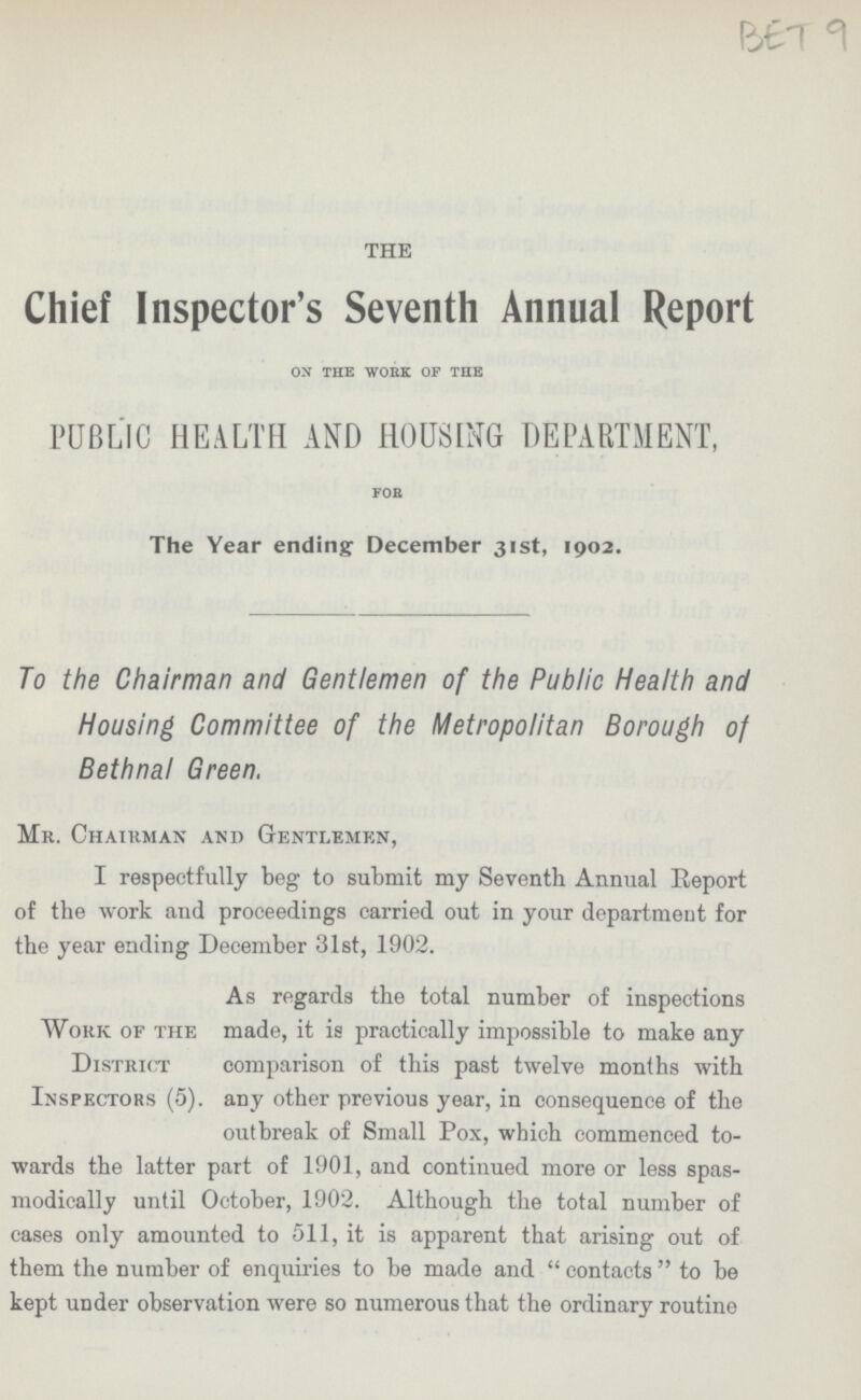 BET 9 THE Chief Inspector's Seventh Annual Report on the work of the PUBLIC HEALTH AND HOUSING DEPARTMENT, for The Year ending December 31st, 1902. To the Chairman and Gentlemen of the Public Health and Housing Committee of the Metropolitan Borough of Bethnal Green. Mr. Chairman and Gentlemen, I respectfully beg to submit my Seventh Annual Report of the work and proceedings carried out in your department for the year ending December 31st, 1902. As regards the total number of inspections Work of the made, it is practically impossible to make any District comparison of this past twelve months with Inspectors (5). any other previous year, in consequence of the outbreak of Small Pox, which commenced to wards the latter part of 1901, and continued more or less spas modically until October, 1902. Although the total number of cases only amounted to 511, it is apparent that arising out of them the number of enquiries to be made and contacts to be kept uDder observation were so numerous that the ordinary routine