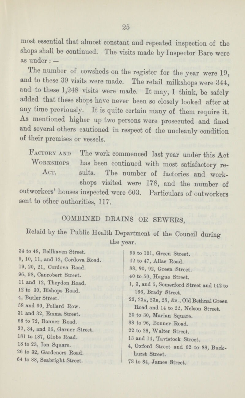 25 most essential that almost constant and repeated inspection of the shops shall be continued. The visits made by Inspector Bare were as under: — The number of cowsheds on the register for the year were 19, and to these 39 visits were made. The retail milkshops were 344, and to these 1,248 visits were made. It may, I think, be safely added that these shops have never been so closely looked after at any time previously. It is quite certain many of them require it. As mentioned higher up two persons were prosecuted and fined and several others cautioned in respect of the uncleanly condition of their premises or vessels. Factory and The work commenced last year under this Act Workshops has been continued with most satisfactory re Aet. suits. The number of factories and work¬ shops visited were 178, and the number of outworkers' houses inspected were 603. Particulars of outworkers sent to other authorities, 117. COMBINED DEAINS OR SEWERS, Relaid by the Public Health Department of the Council during the year. 34 to 48, Bellhaven Street. 9, 10, 11, and 12, Cordova Road. 19, 20, 21, Cordova Road. 96, 98, Canrobert Street. 11 and 12, Theydon Road. 12 to 30, Bishops Koad. 4, Butler Street. 58 and 60, Pollard Row. 31 and 32, Emma Street. 66 to 72, Bonner Road. 32, 34, and 36, Garner Street. 181 to 187, Globe Road. 18 to 23, Ion Square. 26 to 32, Gardeners Road. 64 to 88, Seabright Street. 95 to 101, Green Street. 42 to 47, Alias Road. 88, 90, 92, Green Street. 40 to 50, Hague Street. 1, 3, and 5, Somerford Street and 142 to 166, Brady Street. 23, 23a, 23b, 25, &c.,01d BethnalGreen Road and 14 to 22, Nelson Street. 20 to 30, Marian Square. 88 to 96, Bonner Road. 22 to 28, Walter Street. 13 and 14, Tavistook Street. 4, Oxford Street and 62 to 88, Buck- hurst Street. 78 to 84, James Street.