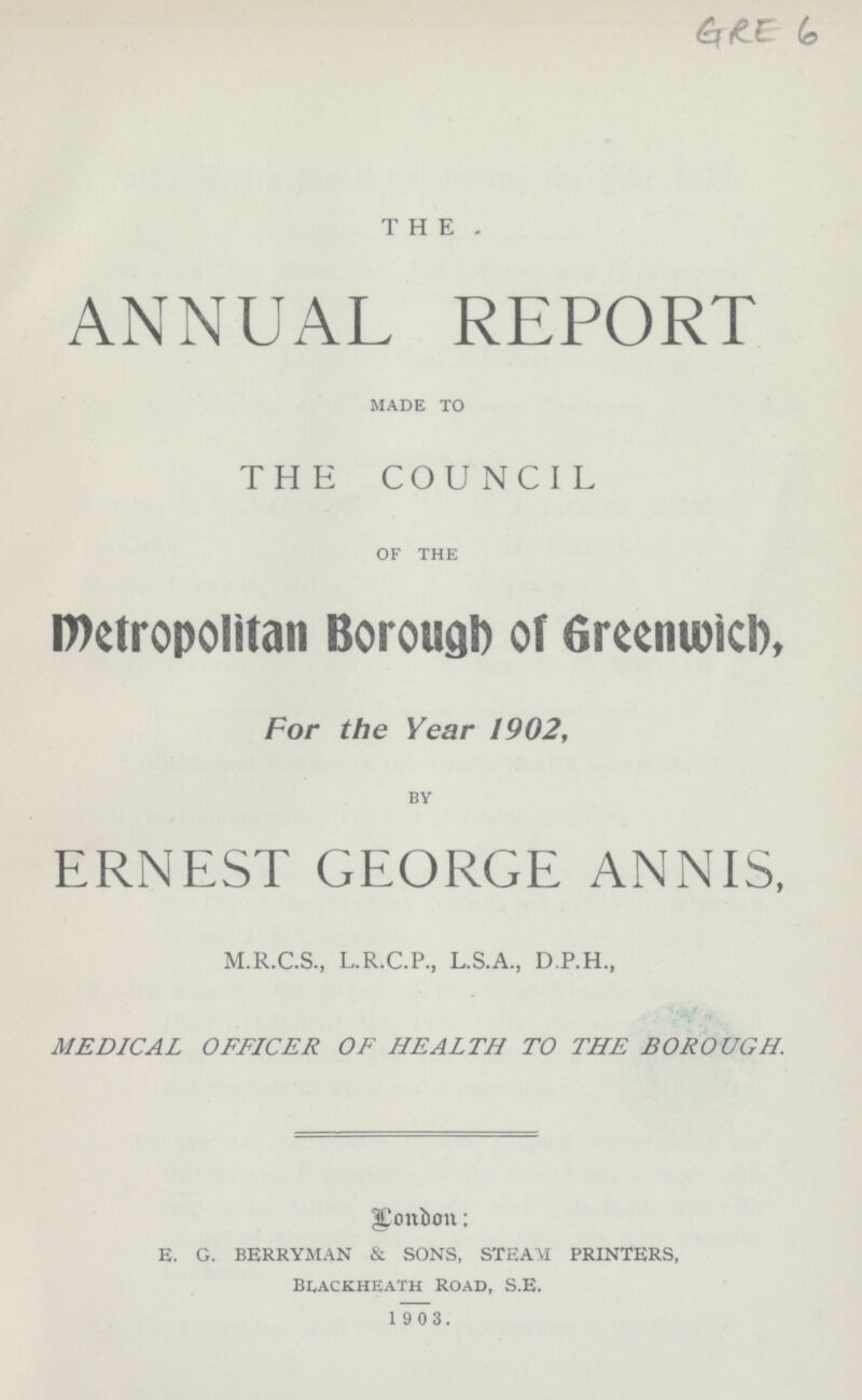 THE. ANNUAL REPORT MADE TO THE COUNCIL OF THE Metropolitan Borough of Greenwich, For the Year 1902, BY ERNEST GEORGE ANNIS, M.R.C.S., L.R.C.P., L.S.A., D.P.H., MEDICAL OFFICER OF HEALTH TO THE BOROUGH. London: E. G. BERRYMAN & SONS, STEAM PRINTERS, BLACKHEALTH ROAD, S.E. 1903.