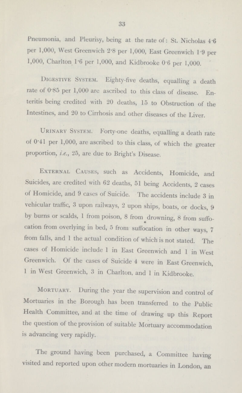 33 Pneumonia, and Pleurisy, being at the rate of: St. Nicholas 4.6 per 1,000, West Greenwich 2.8 per 1,000, East Greenwich 1.9 per 1,000, Charlton 1.6 per 1,000, and Kidbrooke 0.6 per 1,000. Digestive System. Eighty-five deaths, equalling a death rate of 0'85 per 1,000 are ascribed to this class of disease. En teritis being credited with 20 deaths, 15 to Obstruction of the Intestines, and 20 to Cirrhosis and other diseases of the Liver. Urinary System. Forty-one deaths, equalling a death rate of 0.41 per 1,000, are ascribed to this class, of which the greater proportion, i.e., 25, are due to Bright's Disease. External Causes, such as Accidents, Homicide, and Suicides, are credited with 62 deaths, 51 being Accidents, 2 cases of Homicide, and 9 cases of Suicide. The accidents include 3 in vehicular traffic, 3 upon railways, 2 upon ships, boats, or docks, 9 by burns or scalds, 1 from poison, 8 from drowning, 8 from suffo cation from overlying in bed, 5 from suffocation in other ways, 7 from falls, and 1 the actual condition of which is not stated. The cases of Homicide include 1 in East Greenwich and 1 in West Greenwich. Of the cases of Suicide 4 were in East Greenwich, 1 in West Greenwich, 3 in Charlton, and 1 in Kidbrooke. Mortuary. During the year the supervision and control of Mortuaries in the Borough has been transferred to the Public Health Committee, and at the time of drawing up this Report the question of the provision of suitable Mortuary accommodation is advancing very rapidly. The ground having been purchased, a Committee having visited and reported upon other modern mortuaries in London, an