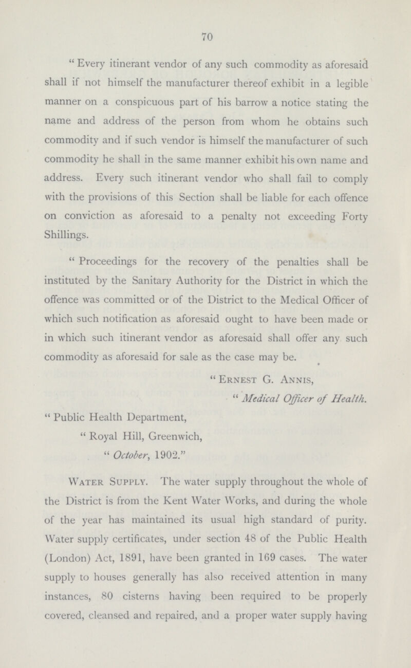 when it will be seen that the sanitary defects found in the old property comprising the district of St. Nicholas, are proportionately greater than those in the West Ward. It is, however, hardly fair to make comparison of these particulars at the present time; in fact, not until practically the whole of the Borough has been completed. None of the inspections made in connection with this work are included in the tallies showing the summary of sanitary work, but are shown on the separate tables. This inspection reveals many curiosities in the ways which owners have adopted for overcoming difficulties encountered in connection with their properties. One recent case was found, in which the soil pipe from a water closet, which was carried up beyond the eaves as a ventilating shaft, was also utilised as the chimney for a portable copper, used for laundry purposes by the occupants. In another case, the only means of access to the yard, used for clothes-drying purposes, was via the water closet, which you entered, then with one step up to the water closet seat, you passed over such seat and through a door at the rear and side, into the drying yard beyond. Cases have also been found where the tenants allege that the water closet has been without any water for flushing purposes for two, three, and even up to eight years. A man was also found occupying a stable both as a store in connection with his business as a marine-store collector and dealer, and at the same time utilising the premises for living purposes, having the company also of three dogs, whose kennel, composed of an old packing-case, which was nicely covered with