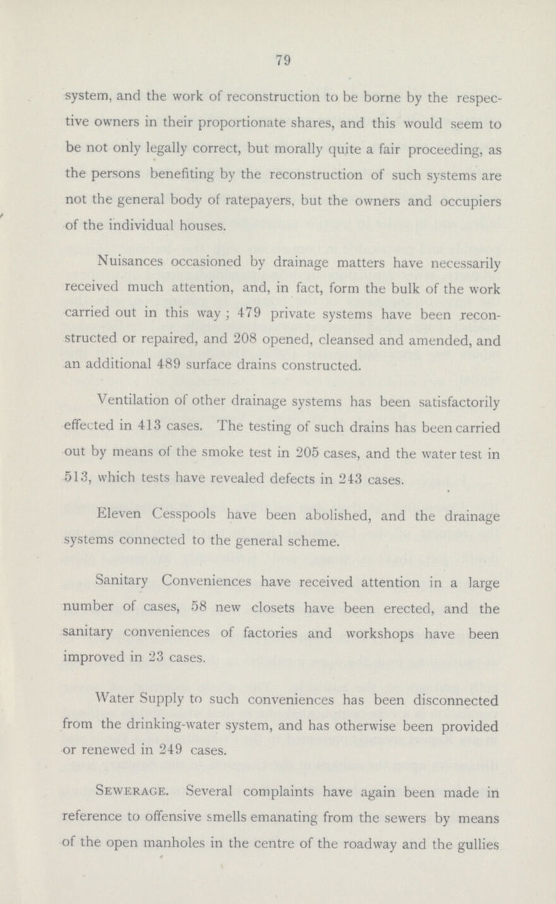 which, on the occupation of such house, would be required by the Public Health Department, thereby enabling the whole of the work to be done in connection with the original construction of the system, and obviating an early opening-up of the drains for the carrying out of further works. The following Report of the Committee respecting this matter was adopted by the Council, and now forms the general basis upon which this work is conducted: — Your Committee Report— That they have had under consideration a Report of the Joint Sub-Committee of the Highways and Public Health and Housing Committees appointed to consider the question of Plans for drainage and redrainage of premises in the Borough, which Report dealt more particularly with the system of drainage which should be recognised by the Council.  The Report stated that there was unanimity of opinion that the ideally perfect system of drainage was a single drain for each house —so laid as not to pass under the building —which system, it appeared, could only be attained in the case of detached or semi-detached houses. In the case of terrace houses, that it was inevitable that the houses should be drained either by a combined operation, or by carrying the drainage beneath the houses, and the Sub-Committee dealt with the merits of each system. The Sub-Committee stated, in favour of the system of carrying drains under the houses, they were advised that there was nothing necessarily insanitary in the system, inasmuch as such