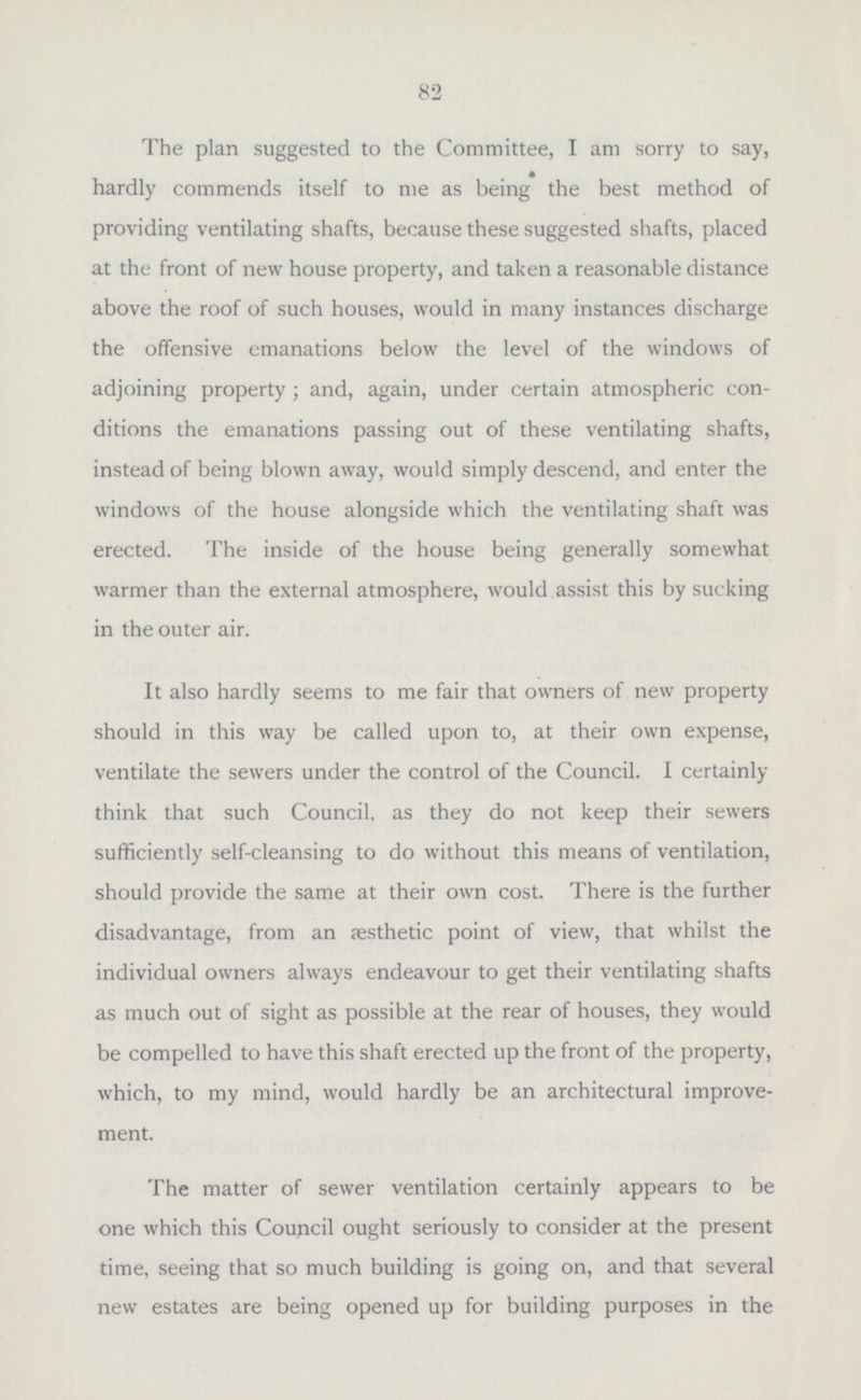 system, and the work of reconstruction to be borne by the respec- tive owners in their proportionate shares, and this would seem to be not only legally correct, but morally quite a fair proceeding, as the persons benefiting by the reconstruction of such systems are not the general body of ratepayers, but the owners and occupiers of the individual houses. Nuisances occasioned by drainage matters have necessarily received much attention, and, in fact, form the bulk of the work carried out in this way; 179 private systems have been recon structed or repaired, and 208 opened, cleansed and amended, and an additional 489 surface drains constructed. Ventilation of other drainage systems has been satisfactorily effected in 413 cases. The testing of such drains has been carried out by means of the smoke test in 205 cases, and the water test in 513, which tests have revealed defects in 243 cases. Eleven Cesspools have been abolished, and the drainage systems connected to the general scheme. Sanitary Conveniences have received attention in a large number of cases, 58 new closets have been erected, and the sanitary conveniences of factories and workshops have been improved in 23 cases. Water Supply to such conveniences has been disconnected from the drinking-water system, and has otherwise been provided or renewed in 249 cases. Sewerage. Several complaints have again been made in reference to offensive smells emanating from the sewers by means of the open manholes in the centre of the roadway and the gullies