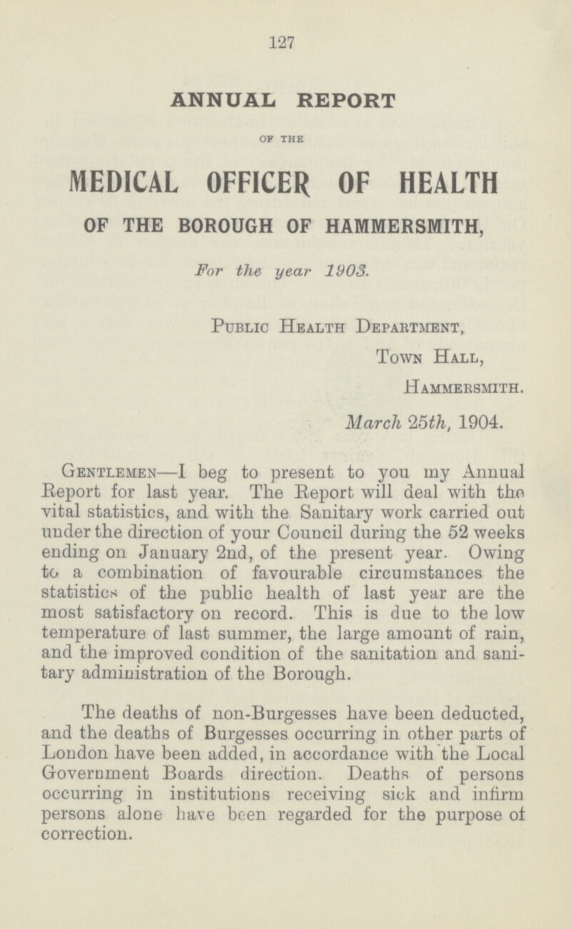 127 ANNUAL REPORT of the MEDICAL OFFICER OF HEALTH OF THE BOROUGH OF HAMMERSMITH, For the year 1003. Public Health Department, Town Hall, Hammersmith. March 15th, 1904. Gentlemen—I beg to present to you my Annual Report for last year. The Report will deal with the vital statistics, and with the Sanitary work carried out under the direction of your Council during the 52 weeks ending on January 2nd, of the present year. Owing to a combination of favourable circumstances the statistics of the public health of last year are the most satisfactory on record. This is due to the low temperature of last summer, the large amount of rain, and the improved condition of the sanitation and sani tary administration of the Borough. The deaths of non.Burgesses have been deducted, and the deaths of Burgesses occurring in other parts of London have been added, in accordance with the Local Government Boards direction. Deaths of persons occurring in institutions receiving sick and infirm persons alone have been regarded for the purpose of correction.