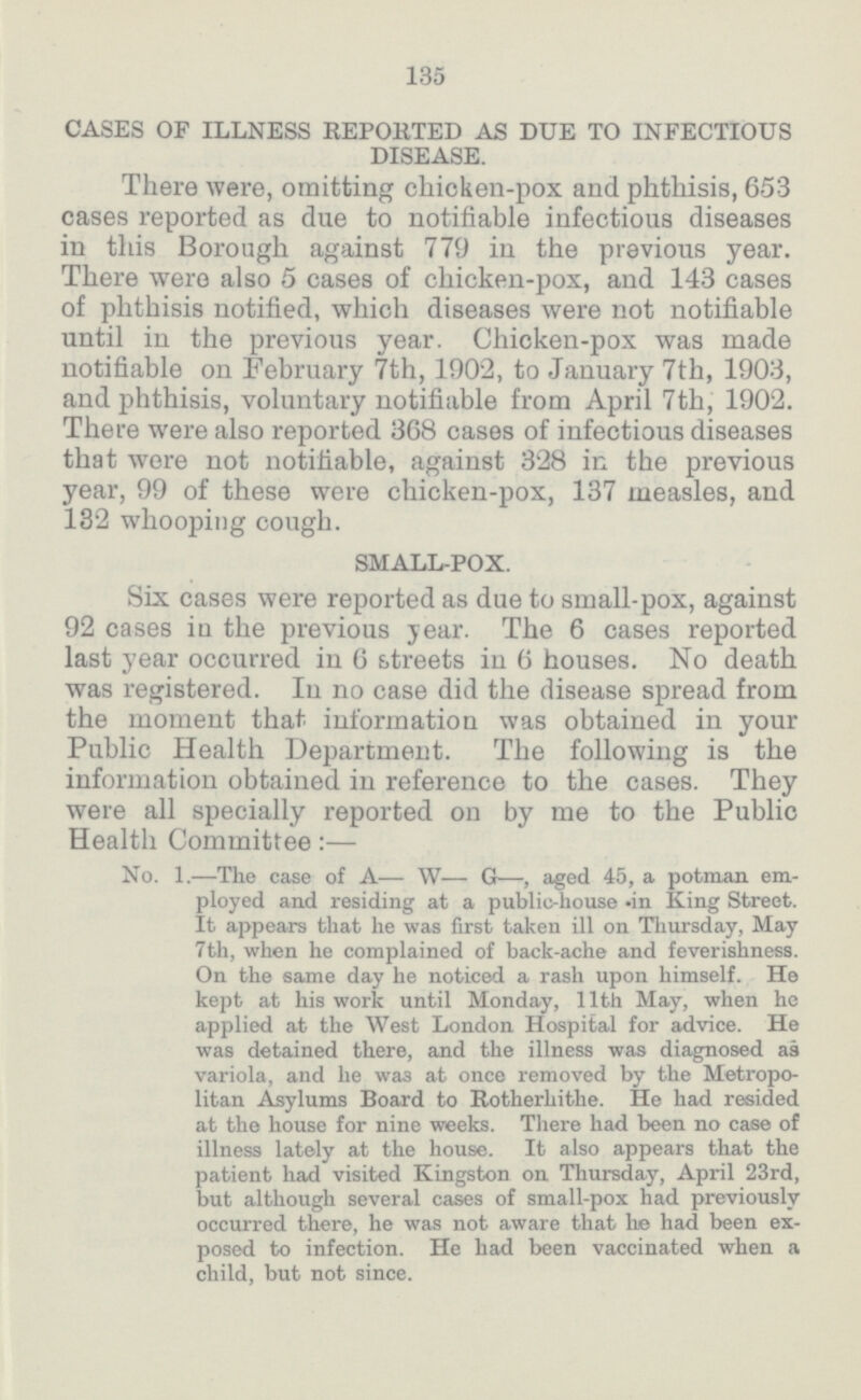 135 CASES OF ILLNESS REPORTED AS DUE TO INFECTIOUS DISEASE. There were, omitting chicken-pox and phthisis, 653 cases reported as due to notifiable infectious diseases in this Borough against 779 in the previous year. There were also 5 cases of chicken.pox, and 143 cases of phthisis notified, which diseases were not notifiable until in the previous year. Chicken.pox was made notifiable on February 7th, 1902, to January 7th, 1903, and phthisis, voluntary notifiable from April 7th, 1902. There were also reported 368 cases of infectious diseases that were not notifiable, against 328 in the previous year, 99 of these were chicken.pox, 137 measles, and 132 whooping cough. SMALL.POX. Six cases were reported as due to small.pox, against 92 cases iu the previous year. The 6 cases reported last year occurred in 6 streets in 6 houses. No death was registered. In no case did the disease spread from the moment that information was obtained in your Public Health Department. The following is the information obtained in reference to the cases. They were all specially reported on by me to the Public Health Committee:— No. 1.—The case of A— W— G—, aged 45, a potman em ployed and residing at a public.house in King Street. It appears that he was first taken ill on Thursday, May 7th, when he complained of back.ache and feverishness. On the same day he noticed a rash upon himself. He kept at his work until Monday, 11th May, when he applied at the West London Hospital for advice. He was detained there, and the illness was diagnosed as variola, and he was at once removed by the Metropo litan Asylums Board to Rotherhithe. He had resided at the house for nine weeks. There had been no case of illness lately at the house. It also appears that the patient had visited Kingston on Thursday, April 23rd, but although several cases of small.pox had previously occurred there, he was not aware that he had been ex posed to infection. He had been vaccinated when a child, but not since.