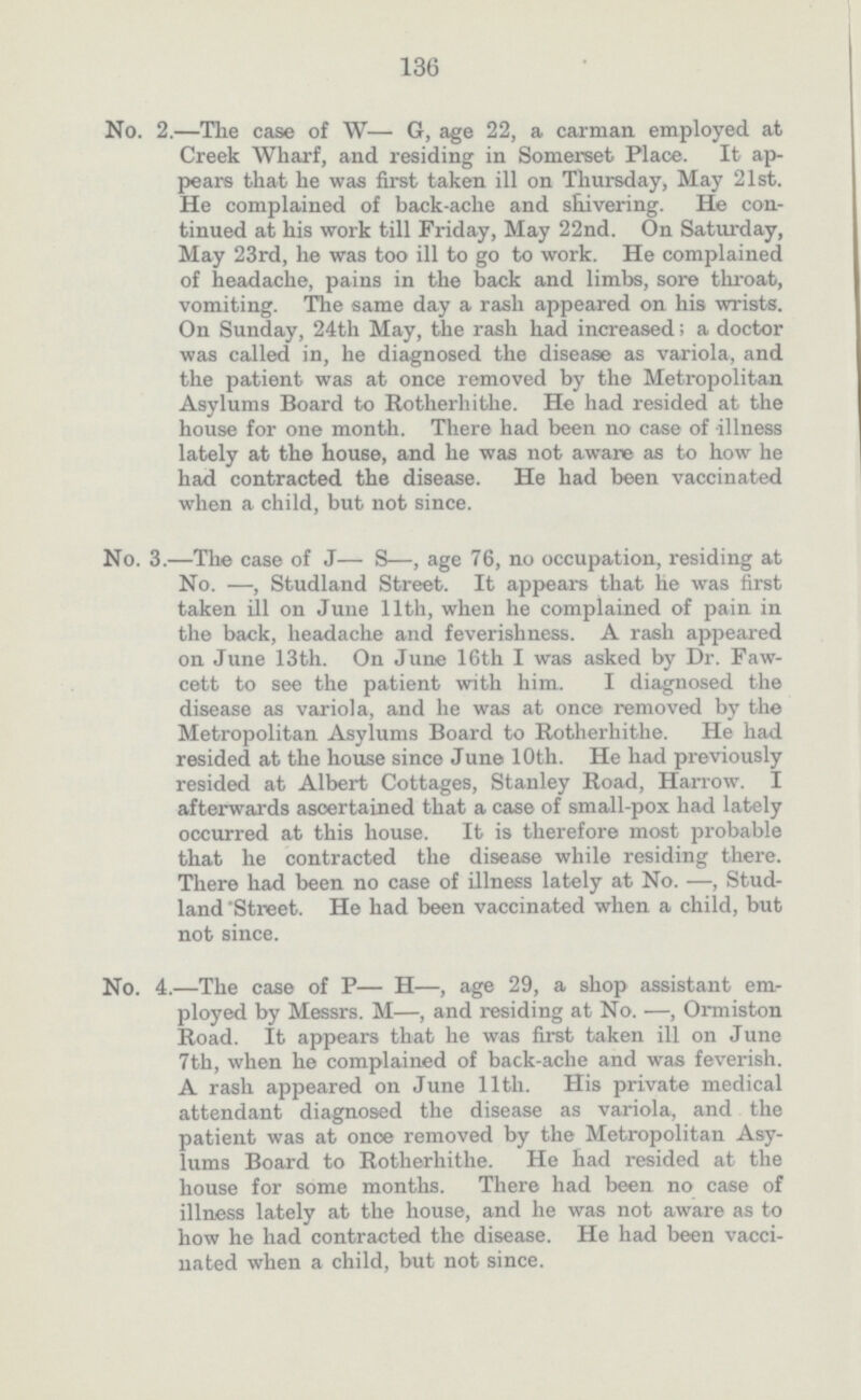 136 No. 2.—The case of W— G, age 22, a carman employed at Creek Wharf, and residing in Somerset Place. It ap pears that he was first taken ill on Thursday, May 21st. He complained of back.ache and shivering. He con tinued at his work till Friday, May 22nd. On Saturday, May 23rd, he was too ill to go to work. He complained of headache, pains in the back and limbs, sore throat, vomiting. The same day a rash appeared on his wrists. On Sunday, 24th May, the rash had increased; a doctor was called in, he diagnosed the disease as variola, and the patient was at once removed by the Metropolitan Asylums Board to Rotherhithe. He had resided at the house for one month. There had been no case of illness lately at the house, and he was not aware as to how he had contracted the disease. He had been vaccinated when a child, but not since. No. 3.—The case of J— S—, age 76, no occupation, residing at No. —, Studland Street. It appears that he was first taken ill on June 11th, when he complained of pain in the back, headache and feverishness. A rash appeared on June 13th. On June 16th I was asked by Dr. Faw. cett to see the patient with him. I diagnosed the disease as variola, and he was at once removed by the Metropolitan Asylums Board to Rotherhithe. He had resided at the house since June 10th. He had previously resided at Albert Cottages, Stanley Road, Harrow. I afterwards ascertained that a case of small-pox had lately occurred at this house. It is therefore most probable that he contracted the disease while residing there. There had been no case of illness lately at No. —, Stud land Street. He had been vaccinated when a child, but not since. No. 4.—The case of P— H—, age 29, a shop assistant em ployed by Messrs. M—, and residing at No. —, Ormiston Road. It appears that he was first taken ill on June 7th, when he complained of back.ache and was feverish. A rash appeared on June 11th. His private medical attendant diagnosed the disease as variola, and the patient was at onoe removed by the Metropolitan Asy lums Board to Rotherhithe. He had resided at the house for some months. There had been no case of illness lately at the house, and he was not aware as to how he had contracted the disease. He had been vacci nated when a child, but not since.