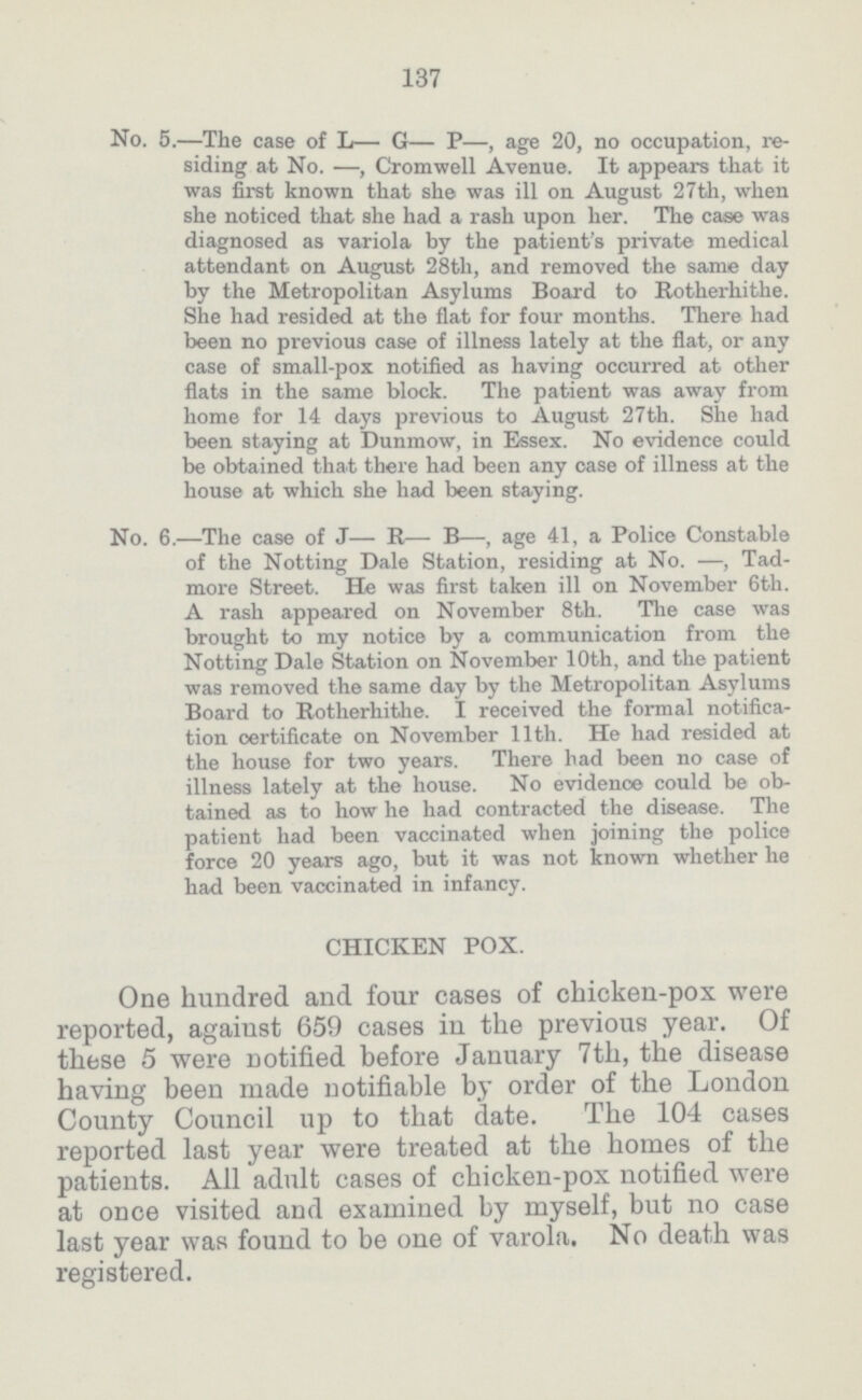 137 No. 5.—.The case of L— G— P—, age 20, no occupation, re siding at No. —, Cromwell Avenue. It appears that it was first known that she was ill on August 27th, when she noticed that she had a rash upon her. The case was diagnosed as variola by the patient's private medical attendant on August 28th, and removed the same day by the Metropolitan Asylums Board to Rotherhithe. She had resided at the flat for four months. There had been no previous case of illness lately at the flat, or any case of small.pox notified as having occurred at other flats in the same block. The patient was away from home for 14 days previous to August 27th. She had been staying at Dunmow, in Essex. No evidence could be obtained that there had been any case of illness at the house at which she had been staying. No. 6.—The case of J— R— B—, age 41, a Police Constable of the Notting Dale Station, residing at No. —, Tad. more Street. He was first taken ill on November 6th. A rash appeared on November 8th. The case was brought to my notice by a communication from the Notting Dale Station on November 10th, and the patient was removed the same day by the Metropolitan Asylums Board to Rotherhithe. I received the formal notifica tion certificate on November 11th. He had resided at the house for two years. There had been no case of illness lately at the house. No evidence could be ob tained as to how he had contracted the disease. The patient had been vaccinated when joining the police force 20 years ago, but it was not known whether he had been vaccinated in infancy. CHICKEN POX. One hundred and four cases of chicken.pox were reported, against 659 cases in the previous year. Of these 5 were notified before January 7th, the disease having been made notifiable by order of the London County Council up to that date. The 104 cases reported last year were treated at the homes of the patients. All adult cases of chicken.pox notified were at once visited and examined by myself, but no case last year was found to be one of varola. No death was registered.