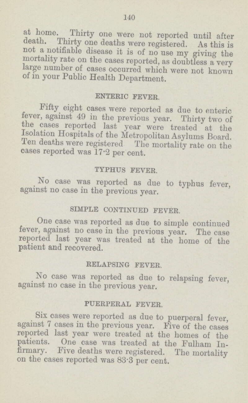 140 at home.Thirty one were not reported until after death. Thirty one deaths were registered. As this is not a notifiable disease it is of no use my giving the mortality rate on the cases reported, as doubtless a very large number of cases occurred which were not known of in your Public Health Department. ENTERIC FEVER. Fifty eight cases were reported as due to enteric fever, against 49 in the previous year. Thirty two of the cases reported last year were treated at the Isolation Hospitals of the Metropolitan Asylums Board. Ten deaths were registered The mortality rate on the cases reported was 17'2 per cent. TYPHUS FEVER. No case was reported as due to typhus fever, against no case in the previous year. SIMPLE CONTINUED FEVER. One case was reported as due to simple continued fever, against no case in the previous year. The case reported last year was treated at the home of the patient and recovered. RELAPSING FEVER. No case was reported as due to relapsing fever, against no case in the previous year. PUERPERAL FEVER. Six cases were reported as due to puerperal fever, against 7 cases in the previous year. Five of the cases reported last year were treated at the homes of the patients. One case was treated at the Fulham In firmary. Five deaths were registered. The mortality on the cases reported was 83.3 per cent.